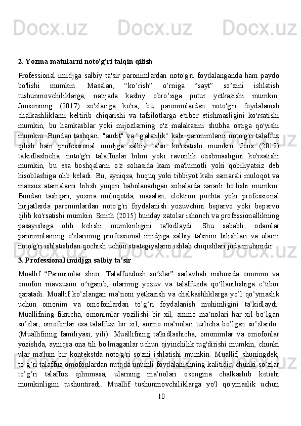 2. Yozma matnlarni noto'g'ri talqin qilish
Professional   imidjga   salbiy   ta'sir   paronimlardan   noto'g'ri   foydalanganda   ham   paydo
bo'lishi   mumkin.   Masalan,   “ko’rish”   o’rniga   “sayt”   so’zini   ishlatish
tushunmovchiliklarga,   natijada   kasbiy   obro’siga   putur   yetkazishi   mumkin.
Jonsonning   (2017)   so'zlariga   ko'ra,   bu   paronimlardan   noto'g'ri   foydalanish
chalkashliklarni   keltirib   chiqarishi   va   tafsilotlarga   e'tibor   etishmasligini   ko'rsatishi
mumkin,   bu   hamkasblar   yoki   mijozlarning   o'z   malakasini   shubha   ostiga   qo'yishi
mumkin.  Bundan  tashqari,  "audit"  va  "g'alatilik"  kabi  paronimlarni noto'g'ri  talaffuz
qilish   ham   professional   imidjga   salbiy   ta'sir   ko'rsatishi   mumkin.   Jons   (2019)
ta'kidlashicha,   noto'g'ri   talaffuzlar   bilim   yoki   ravonlik   etishmasligini   ko'rsatishi
mumkin,   bu   esa   boshqalarni   o'z   sohasida   kam   ma'lumotli   yoki   qobiliyatsiz   deb
hisoblashiga olib keladi. Bu, ayniqsa, huquq yoki tibbiyot kabi samarali muloqot va
maxsus   atamalarni   bilish   yuqori   baholanadigan   sohalarda   zararli   bo'lishi   mumkin.
Bundan   tashqari,   yozma   muloqotda,   masalan,   elektron   pochta   yoki   professional
hujjatlarda   paronimlardan   noto'g'ri   foydalanish   yozuvchini   beparvo   yoki   beparvo
qilib ko'rsatishi mumkin. Smith (2015) bunday xatolar ishonch va professionallikning
pasayishiga   olib   kelishi   mumkinligini   ta'kidlaydi.   Shu   sababli,   odamlar
paronimlarning   o'zlarining   professional   imidjiga   salbiy   ta'sirini   bilishlari   va   ularni
noto'g'ri ishlatishdan qochish uchun strategiyalarni ishlab chiqishlari juda muhimdir.
3. Professional imidjga salbiy ta'sir
Muallif   “Paronimlar   shior.   Talaffuzdosh   so zlar”   sarlavhali   inshosida   omonim   vaʻ
omofon   mavzusini   o rganib,   ularning   yozuv   va   talaffuzda   qo llanilishiga   e tibor	
ʻ ʻ ʼ
qaratadi.   Muallif  ko’zlangan   ma’noni  yetkazish  va  chalkashliklarga   yo’l   qo’ymaslik
uchun   omonim   va   omofonlardan   to’g’ri   foydalanish   muhimligini   ta’kidlaydi.
Muallifning   fikricha,   omonimlar   yozilishi   bir   xil,   ammo   ma’nolari   har   xil   bo’lgan
so’zlar,   omofonlar   esa   talaffuzi   bir   xil,   ammo   ma’nolari   turlicha   bo’lgan   so’zlardir.
(Muallifning   familiyasi,   yili).   Muallifning   ta'kidlashicha,   omonimlar   va   omofonlar
yozishda, ayniqsa ona tili bo'lmaganlar uchun qiyinchilik tug'dirishi mumkin, chunki
ular   ma'lum   bir   kontekstda   noto'g'ri   so'zni   ishlatishi   mumkin.   Muallif,   shuningdek,
to’g’ri talaffuz omofonlardan nutqda unumli foydalanishning kalitidir, chunki so’zlar
to’g’ri   talaffuz   qilinmasa,   ularning   ma’nolari   osongina   chalkashib   ketishi
mumkinligini   tushuntiradi.   Muallif   tushunmovchiliklarga   yo'l   qo'ymaslik   uchun
10