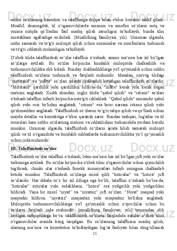 ushbu   so'zlarning   konteksti   va   talaffuziga   diqqat   bilan   e'tibor   berishni   taklif   qiladi.
Muallif,   shuningdek,   til   o’rganuvchilarda   omonim   va   omofon   so’zlarni   nutq   va
yozma   nutqda   qo’llashni   faol   mashq   qilish   zarurligini   ta’kidlaydi,   bunda   tilni
mustahkam   egallashga   erishiladi.   (Muallifning   familiyasi,   yili).   Umuman   olganda,
insho   samarali   va   to'g'ri   muloqot   qilish   uchun   omonimlar   va   omofonlarni   tushunish
va to'g'ri ishlatish muhimligini ta'kidlaydi.
O’zbek   tilida  talaffuzdosh  so’zlar   talaffuzi   o’xshash,   ammo  ma’nosi  har  xil   bo’lgan
so’zlarga   aytiladi.   Bu   so'zlar   ko'pincha   kundalik   muloqotda   chalkashlik   va
tushunmovchilikka olib keladi. Bunday chalkashliklarga yo'l qo'ymaslik uchun ushbu
talaffuzdosh   so'zlarni   tushunish   va   farqlash   muhimdir.   Masalan,   norveg   tilidagi
“motstand”   va   “måtte”   so’zlari   odatda   chalkashib   ketadigan   talaffuzdosh   so’zlardir.
"Motstand"   qarshilik   yoki   qarshilikni   bildirsa-da,   "måtte"   kerak   yoki   kerak   degan
ma'noni   anglatadi.   Xuddi   shunday,   ingliz   tilida   "qabul   qilish"   va   "istisno"   so'zlari
o'xshash talaffuzi tufayli ko'pincha noto'g'ri ishlatiladi. "Qabul qilish" nimanidir qabul
qilish   yoki   rozi   bo'lishni   anglatadi,   "istisno"   esa   biror   narsani   istisno   qilish   yoki
qo'shmaslikni anglatadi. Talaffuzdosh so zlarini to g ri talqin qilish va qo llash uchunʻ ʻ ʻ ʻ
mayda detallar va kontekstga  e tibor  qaratish  zarur. Bundan tashqari, lug'atlar  va  til	
ʼ
resurslari ham ushbu so'zlarning ma'nosi va ishlatilishini tushunishda yordam berishi
mumkin.   Umuman   olganda,   talaffuzdosh   so zlarni   ajrata   bilish   samarali   muloqot	
ʻ
qilish va til o rganishda va kundalik suhbatlarda tushunmovchilikka yo l qo ymaslik	
ʻ ʻ ʻ
uchun juda muhimdir.
III. Talaffuzdosh so zlar	
ʻ
Talaffuzdosh so zlar talaffuzi o xshash, lekin ma nosi har xil bo lgan juft yoki so zlar	
ʻ ʻ ʼ ʻ ʻ
turkumiga aytiladi. Bu so'zlar ko'pincha o'zbek tilini o'rganuvchilar uchun qiyinchilik
tug'diradi,   chunki   ular   o'xshash   fonetik   xususiyatlari   tufayli   osongina   chalkashib
ketishi   mumkin.   Talaffuzdosh   so zlarga   misol   qilib   “hotiralar”   va   “hotira”   juft	
ʻ
so zlaridir.   Har   ikkala   so’z   bir   xil   ildizga   ega   bo’lib,   talaffuzi   o’xshash   bo’lsa-da,	
ʻ
“hotiralar”   xotiralar   yoki   esdaliklarni,   “hotira”   esa   yodgorlik   yoki   yodgorlikni
bildiradi.   Yana   bir   misol   “niyat”   va   “niyatsiz”   juft   so’zlari.   “Niyat”   maqsad   yoki
maqsadni   bildirsa,   “niyatsiz”   maqsadsiz   yoki   maqsadsiz   bo'lishni   anglatadi.
Muloqotda   tushunmovchiliklarga   yo'l   qo'ymaslik   uchun   o'quvchilar   uchun   bu
so'zlarni   farqlash   juda   muhimdir.   (muallifning   familiyasi,   yili)   tomonidan   olib
borilgan   tadqiqotlarga   ko ra,   talaffuzdosh   so zlarni   farqlashda   xatolar   o zbek   tilini	
ʻ ʻ ʻ
o rganuvchilar   orasida   keng   tarqalgan.   Bu   so zlarning   talaffuzini   mashq   qilish,	
ʻ ʻ
ularning   ma nosi   va   kontekstini   ta kidlaydigan   lug at   faoliyati   bilan   shug ullanish	
ʼ ʼ ʻ ʻ
11