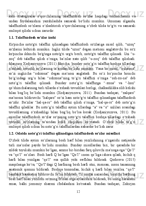 kabi   strategiyalar   o quvchilarning   talaffuzdosh   so zlar   haqidagi   tushunchasini   vaʻ ʻ
undan   foydalanishini   yaxshilashda   samarali   bo lishi   mumkin.   Umuman   olganda,	
ʻ
talaffuzdosh   so zlarni   o zlashtirish   o quvchilarning   o zbek   tilida   to g ri   va   samarali	
ʻ ʻ ʻ ʻ ʻ ʻ
muloqot qilishi uchun zarurdir.
1.1. Talaffuzdosh so zlar izohi	
ʻ
Ko'pincha   noto'g'ri   talaffuz   qilinadigan   talaffuzdosh   so'zlariga   misol   qilib,   "uzoq"
so'zlarini   keltirish   mumkin.   Ingliz   tilida   "uzun"   degan   ma'noni   anglatuvchi   bu   so'z
ko'pincha   ikkinchi   bo'g'inga   noto'g'ri   urg'u   berib,   noto'g'ri   talaffuz   qilinadi.   Uni   “u-
zoq”   deb   talaffuz   qilish   o’rniga,   ba’zilar   xato   qilib   “u-zoq”   deb   talaffuz   qilishadi.
Manzura Xodjaniyozova (2011)  fikricha,  bunday  noto’g’ri  talaffuz  boshqa tillardagi
o’xshash tovushli so’zlarning ta’siridan bo’lishi mumkin. Yana bir misol, “oshxona”
so’zi   inglizcha   “oshxona”   degan   ma’noni   anglatadi.   Bu   so’z   ko’pincha   birinchi
bo’g’indagi   urg’u   bilan   “oshxona”ning   to’g’ri   talaffuzi   o’rniga   “osh-xo-na”   deb
noto’g’ri   talaffuz   qilinadi.   Bunday   noto’g’ri   talaffuzga   “-xona”   va   “-hon”
qo’shimchalarining turli tillarda o’xshash tovushlari borligi, chalkashlikka olib kelishi
bilan   bog’liq   bo’lishi   mumkin   (Xodjaniyozova,   2011).   Bundan   tashqari,   “xalqaro”
ma nosini bildiruvchi “halqaro” so zi ham noto g ri talaffuz qilinadigan talaffuzdosh	
ʼ ʻ ʻ ʻ
so zdir.   Ba’zilar   “hal-qa-ro”   deb   talaffuz   qilish   o’rniga,   “hal-qa-ro”   deb   noto’g’ri
ʻ
talaffuz  qiladilar.   Bu   noto’g’ri  talaffuz   ayrim   tillardagi   “a”  va  “o”   unlilari  orasidagi
tovushlarning   o’xshashligi   bilan   bog’liq   bo’lsa   kerak   (Xodjaniyozova,   2011).   Bu
misollar   talaffuzdosh   so zlar   so zining   noto g ri   talaffuzi   boshqa   tillardagi   o xshash	
ʻ ʻ ʻ ʻ ʻ
tovushli   so zlarning   ta siridan   kelib   chiqishini   ko rsatadi.   O’zbek   tilida   to’g’ri	
ʻ ʼ ʻ
muloqot qilish uchun bu noto’g’ri talaffuzlardan xabardor bo’lish zarur.
1.2. Odatda noto’g’ri talaffuz qilinadigan talaffuzdosh so’zlar misollari
O’zbek   tilida   ayrim   so’zlarning   bosh   harf   bilan   yozilishining   o’zgarishi   natijasida
turli   ma’nolar   paydo   bo’lishi   mumkin.   Bunday   misollardan   biri,   bir   qarashda   bir
xildek tuyulishi mumkin bo’lgan, ammo bir-biridan farq qiluvchi ma’noga ega “Qo’l”
va “qo’l” so’zlari. Bosh harfi Q bo’lgan “Qo’l” inson qo’liga ishora qiladi, kichik q
harfi   bilan   yozilgan   “qo’l”   esa   qullik   yoki   serflikni   bildiradi.   Qodirova   (2015)
maqolasiga ko ra, “Qo l”dagi Q harfining bosh harfi otni, xususan, inson tanasining	
ʻ ʻ
anatomik   qismini   bildiradi.   Boshqa   tomondan,   kichik   q   harfi   bilan   yozilsa,   “qo l”	
ʻ
bandalik harakatini bildiruvchi fe lni bildiradi. Til nuqtai nazaridan, birinchi harfning	
ʼ
bosh harf bilan yozilishi so'zning fe'ldan otga aylanishini bildiradi, bu uning harakatni
emas,   balki   jismoniy   shaxsni   ifodalashini   ko'rsatadi.   Bundan   tashqari,   Zokirjon
12