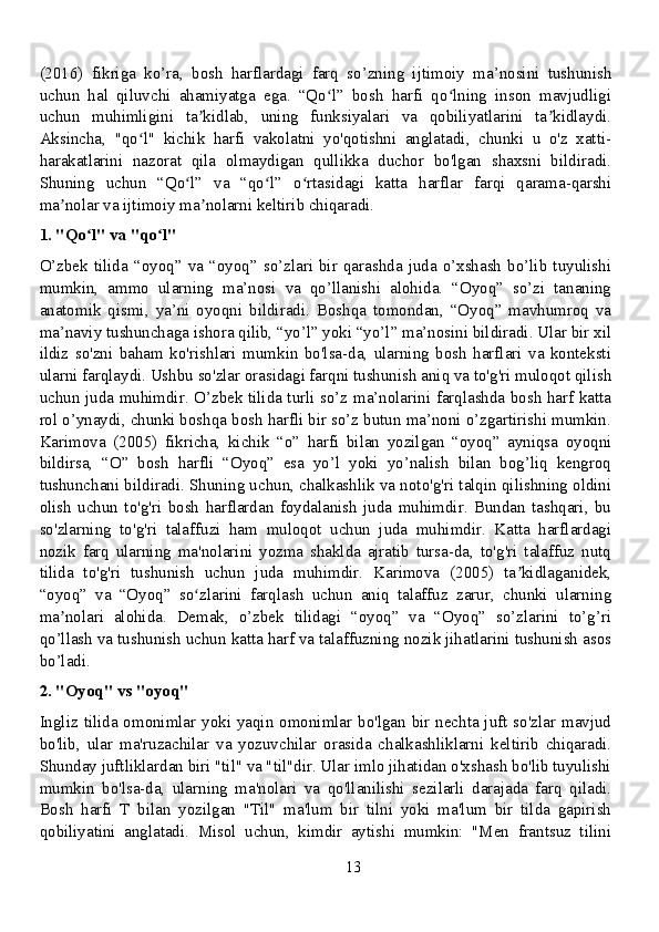 (2016)   fikriga   ko’ra,   bosh   harflardagi   farq   so’zning   ijtimoiy   ma’nosini   tushunish
uchun   hal   qiluvchi   ahamiyatga   ega.   “Qo l”   bosh   harfi   qo lning   inson   mavjudligiʻ ʻ
uchun   muhimligini   ta kidlab,   uning   funksiyalari   va   qobiliyatlarini   ta kidlaydi.	
ʼ ʼ
Aksincha,   "qo l"   kichik   harfi   vakolatni   yo'qotishni   anglatadi,   chunki   u   o'z   xatti-	
ʻ
harakatlarini   nazorat   qila   olmaydigan   qullikka   duchor   bo'lgan   shaxsni   bildiradi.
Shuning   uchun   “Qo l”   va   “qo l”   o rtasidagi   katta   harflar   farqi   qarama-qarshi	
ʻ ʻ ʻ
ma nolar va ijtimoiy ma nolarni keltirib chiqaradi.	
ʼ ʼ
1. "Qo l" va "qo l"	
ʻ ʻ
O’zbek   tilida  “oyoq”  va  “oyoq”   so’zlari  bir  qarashda   juda  o’xshash  bo’lib   tuyulishi
mumkin,   ammo   ularning   ma’nosi   va   qo’llanishi   alohida.   “Oyoq”   so’zi   tananing
anatomik   qismi,   ya’ni   oyoqni   bildiradi.   Boshqa   tomondan,   “Oyoq”   mavhumroq   va
ma’naviy tushunchaga ishora qilib, “yo’l” yoki “yo’l” ma’nosini bildiradi. Ular bir xil
ildiz   so'zni   baham   ko'rishlari   mumkin   bo'lsa-da,   ularning   bosh   harflari   va   konteksti
ularni farqlaydi. Ushbu so'zlar orasidagi farqni tushunish aniq va to'g'ri muloqot qilish
uchun juda muhimdir. O’zbek tilida turli so’z ma’nolarini farqlashda bosh harf katta
rol o’ynaydi, chunki boshqa bosh harfli bir so’z butun ma’noni o’zgartirishi mumkin.
Karimova   (2005)   fikricha,   kichik   “o”   harfi   bilan   yozilgan   “oyoq”   ayniqsa   oyoqni
bildirsa,   “O”   bosh   harfli   “Oyoq”   esa   yo’l   yoki   yo’nalish   bilan   bog’liq   kengroq
tushunchani bildiradi. Shuning uchun, chalkashlik va noto'g'ri talqin qilishning oldini
olish   uchun   to'g'ri   bosh   harflardan   foydalanish   juda   muhimdir.   Bundan   tashqari,   bu
so'zlarning   to'g'ri   talaffuzi   ham   muloqot   uchun   juda   muhimdir.   Katta   harflardagi
nozik   farq   ularning   ma'nolarini   yozma   shaklda   ajratib   tursa-da,   to'g'ri   talaffuz   nutq
tilida   to'g'ri   tushunish   uchun   juda   muhimdir.   Karimova   (2005)   ta kidlaganidek,	
ʼ
“oyoq”   va   “Oyoq”   so zlarini   farqlash   uchun   aniq   talaffuz   zarur,   chunki   ularning	
ʻ
ma nolari   alohida.   Demak,   o’zbek   tilidagi   “oyoq”   va   “Oyoq”   so’zlarini   to’g’ri	
ʼ
qo’llash va tushunish uchun katta harf va talaffuzning nozik jihatlarini tushunish asos
bo’ladi.
2. "Oyoq" vs "oyoq"
Ingliz tilida omonimlar yoki yaqin omonimlar bo'lgan bir nechta juft so'zlar mavjud
bo'lib,   ular   ma'ruzachilar   va   yozuvchilar   orasida   chalkashliklarni   keltirib   chiqaradi.
Shunday juftliklardan biri "til" va "til"dir. Ular imlo jihatidan o'xshash bo'lib tuyulishi
mumkin   bo'lsa-da,   ularning   ma'nolari   va   qo'llanilishi   sezilarli   darajada   farq   qiladi.
Bosh   harfi   T   bilan   yozilgan   "Til"   ma'lum   bir   tilni   yoki   ma'lum   bir   tilda   gapirish
qobiliyatini   anglatadi.   Misol   uchun,   kimdir   aytishi   mumkin:   "Men   frantsuz   tilini
13 