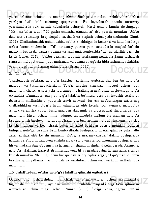 yaxshi   bilaman,   chunki   bu   mening   tilim."   Boshqa   tomondan,   kichik   t   harfi   bilan
yozilgan   "til"   "til"   so'zining   qisqartmasi.   Bu   foydalanish   odatda   norasmiy
yozishmalarda   yoki   matnli   xabarlarda   uchraydi.   Misol   uchun,   kimdir   do'stingizga
"Men   siz   bilan   soat   17:00   gacha   uchrasha   olmayman"   deb   yozishi   mumkin.   Ushbu
ikki   so'z   o'rtasidagi   farq   aloqada   ravshanlikni   saqlash   uchun   juda   muhimdir   (Smit,
2019). Chalkashmaslik uchun ushbu so'zlarni ishlatganda kontekst va katta harflarga
e'tibor   berish   muhimdir.   "Til"   norasmiy   yozma   yoki   suhbatlarda   maqbul   bo'lishi
mumkin   bo'lsa-da,   rasmiy   yozma   va   akademik   kontekstda   "til"   ga   afzallik   berilishi
kerak   (Jones,   2017).   Ushbu   o'xshash   tovushli   so'zlarning   nozik   farqlarini   tushunish
samarali muloqot uchun juda muhimdir va yozma va og'zaki tilda tushunmovchiliklar
yoki noto'g'ri talqinlarning oldini oladi (Braun, 2020).
3. "Til" va "til"
Talaffuzdosh   so zlarni   noto g ri   talaffuz   qilishning   oqibatlaridan   biri   bu   noto g riʻ ʻ ʻ ʻ ʻ
muloqot   va   tushunmovchilikdir.   To'g'ri   talaffuz   samarali   muloqot   uchun   juda
muhimdir,   chunki   u   so'z   yoki   iboraning   mo'ljallangan   ma'nosini   tinglovchiga   to'g'ri
etkazishni  ta'minlaydi.   Aniq  va  to'g'ri  talaffuz   bo'lmasa,  o'xshash  tovushli  so'zlar   va
iboralarni   chalkashtirib   yuborish   xavfi   mavjud,   bu   esa   mo'ljallangan   xabarning
chalkashliklari   va   noto'g'ri   talqin   qilinishiga   olib   keladi.   Bu,   ayniqsa,   muloqotda
aniqlik   va   aniqlik   yuqori   baholanadigan   akademik   va   professional   sharoitlarda   juda
muhimdir.   Misol   uchun,   ilmiy   tadqiqot   taqdimotida   ma'lum   bir   atamani   noto'g'ri
talaffuz qilish tinglovchilarning mo'ljallangan tushunchani noto'g'ri tushunishiga olib
kelishi   mumkin   va   keyinchalik   butun   taqdimot   buzilgan   bo'lishi   mumkin.   Bundan
tashqari,   noto'g'ri   talaffuz   ba'zi   kontekstlarda   boshqalarni   xijolat   qilishga   yoki   hatto
xafa   qilishga   olib   kelishi   mumkin.   Ko'pgina   madaniyatlarda   talaffuz   boshqalarga
hurmat va e'tiborni namoyon etishda asosiy rol o'ynaydi. Bu insonning boshqalarning
tili va madaniyatini o’rganish va hurmat qilishga intilishidan dalolat beradi. Aksincha,
noto'g'ri talaffuzni harakat etishmasligi yoki til va madaniyatga hurmatsizlik sifatida
ko'rish mumkin. Shuning uchun har qanday salbiy oqibatlarga yo'l qo'ymaslik uchun
talaffuz  qobiliyatlarini  mashq  qilish  va  yaxshilash  uchun  vaqt  va  kuch  sarflash  juda
muhimdir.
1.3. Talaffuzdosh so zlar noto g ri talaffuz qilinishi oqibatlari	
ʻ ʻ ʻ
Og'zaki   tilni   tushunishdagi   qiyinchilik   til   o'rganuvchilar   uchun   qiyinchiliklar
tug'dirishi   mumkin.   Bu,   ayniqsa,   immersiv   muhitda   maqsadli   tilga   ta'sir   qilmagan
o'quvchilar   uchun   to'g'ri   keladi.   Nunan   (2003)   fikriga   ko'ra,   og'zaki   nutqni
14