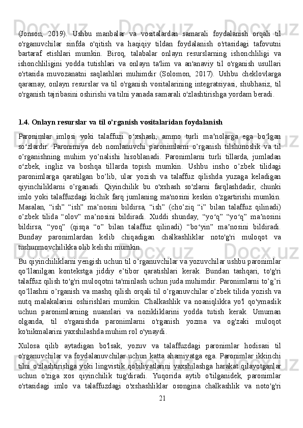 (Jonson,   2019).   Ushbu   manbalar   va   vositalardan   samarali   foydalanish   orqali   til
o'rganuvchilar   sinfda   o'qitish   va   haqiqiy   tildan   foydalanish   o'rtasidagi   tafovutni
bartaraf   etishlari   mumkin.   Biroq,   talabalar   onlayn   resurslarning   ishonchliligi   va
ishonchliligini   yodda   tutishlari   va   onlayn   ta'lim   va   an'anaviy   til   o'rganish   usullari
o'rtasida   muvozanatni   saqlashlari   muhimdir   (Solomon,   2017).   Ushbu   cheklovlarga
qaramay, onlayn resurslar va til o'rganish vositalarining integratsiyasi, shubhasiz, til
o'rganish tajribasini oshirishi va tilni yanada samarali o'zlashtirishga yordam beradi.
1.4. Onlayn resurslar va til o’rganish vositalaridan foydalanish
Paronimlar   imlosi   yoki   talaffuzi   o xshash,   ammo   turli   ma nolarga   ega   bo lganʻ ʼ ʻ
so zlardir.   Paronimiya   deb   nomlanuvchi   paronimlarni   o’rganish   tilshunoslik   va   til	
ʻ
o’rganishning   muhim   yo’nalishi   hisoblanadi.   Paronimlarni   turli   tillarda,   jumladan
o zbek,   ingliz   va   boshqa   tillarda   topish   mumkin.   Ushbu   insho   o’zbek   tilidagi
ʻ
paronimlarga   qaratilgan   bo’lib,   ular   yozish   va   talaffuz   qilishda   yuzaga   keladigan
qiyinchiliklarni   o’rganadi.   Qiyinchilik   bu   o'xshash   so'zlarni   farqlashdadir,   chunki
imlo yoki talaffuzdagi kichik  farq jumlaning ma'nosini  keskin  o'zgartirishi mumkin.
Masalan,   “ish”   “ish”   ma’nosini   bildirsa,   “ish”   (cho’ziq   “i”   bilan   talaffuz   qilinadi)
o’zbek   tilida   “olov”   ma’nosini   bildiradi.   Xuddi   shunday,   “yo q”   “yo q”   ma nosini	
ʻ ʻ ʼ
bildirsa,   “yoq”   (qisqa   “o”   bilan   talaffuz   qilinadi)   “bo yin”   ma nosini   bildiradi.	
ʻ ʼ
Bunday   paronimlardan   kelib   chiqadigan   chalkashliklar   noto'g'ri   muloqot   va
tushunmovchilikka olib kelishi mumkin.
Bu qiyinchiliklarni yengish uchun til o’rganuvchilar va yozuvchilar ushbu paronimlar
qo’llanilgan   kontekstga   jiddiy   e’tibor   qaratishlari   kerak.   Bundan   tashqari,   to'g'ri
talaffuz qilish to'g'ri muloqotni ta'minlash uchun juda muhimdir. Paronimlarni to’g’ri
qo’llashni o’rganish va mashq qilish orqali til o’rganuvchilar o’zbek tilida yozish va
nutq   malakalarini   oshirishlari   mumkin.   Chalkashlik   va   noaniqlikka   yo'l   qo'ymaslik
uchun   paronimlarning   nuanslari   va   nozikliklarini   yodda   tutish   kerak.   Umuman
olganda,   til   o'rganishda   paronimlarni   o'rganish   yozma   va   og'zaki   muloqot
ko'nikmalarini yaxshilashda muhim rol o'ynaydi.
Xulosa   qilib   aytadigan   bo'lsak,   yozuv   va   talaffuzdagi   paronimlar   hodisasi   til
o'rganuvchilar va foydalanuvchilar uchun katta ahamiyatga ega. Paronimlar ikkinchi
tilni   o'zlashtirishga   yoki   lingvistik   qobiliyatlarini   yaxshilashga   harakat   qilayotganlar
uchun   o'ziga   xos   qiyinchilik   tug'diradi.   Yuqorida   aytib   o'tilganidek,   paronimlar
o'rtasidagi   imlo   va   talaffuzdagi   o'xshashliklar   osongina   chalkashlik   va   noto'g'ri
21 