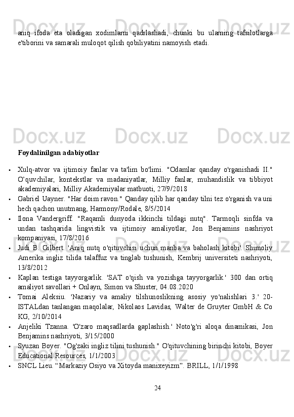 aniq   ifoda   eta   oladigan   xodimlarni   qadrlashadi,   chunki   bu   ularning   tafsilotlarga
e'tiborini va samarali muloqot qilish qobiliyatini namoyish etadi. 
Foydalinilgan adabiyotlar
 Xulq-atvor   va   ijtimoiy   fanlar   va   ta'lim   bo'limi.   "Odamlar   qanday   o'rganishadi   II."
O’quvchilar,   kontekstlar   va   madaniyatlar,   Milliy   fanlar,   muhandislik   va   tibbiyot
akademiyalari, Milliy Akademiyalar matbuoti, 27/9/2018
 Gabriel Uayner. "Har doim ravon." Qanday qilib har qanday tilni tez o'rganish va uni
hech qachon unutmang, Harmony/Rodale, 8/5/2014
 Ilona   Vandergriff.   "Raqamli   dunyoda   ikkinchi   tildagi   nutq".   Tarmoqli   sinfda   va
undan   tashqarida   lingvistik   va   ijtimoiy   amaliyotlar,   Jon   Benjamins   nashriyot
kompaniyasi, 17/8/2016
 Judi   B.   Gilbert.   'Aniq   nutq   o'qituvchisi   uchun   manba   va   baholash   kitobi'.   Shimoliy
Amerika   ingliz   tilida   talaffuz   va   tinglab   tushunish,   Kembrij   universiteti   nashriyoti,
13/8/2012
 Kaplan   testiga   tayyorgarlik.   'SAT   o'qish   va   yozishga   tayyorgarlik.'   300   dan   ortiq
amaliyot savollari + Onlayn, Simon va Shuster, 04.08.2020
 Tomai   Aleksiu.   'Nazariy   va   amaliy   tilshunoslikning   asosiy   yo'nalishlari   3.'   20-
ISTALdan   tanlangan   maqolalar,   Nikolaos  Lavidas,   Walter   de   Gruyter   GmbH  &   Co
KG, 2/10/2014
 Anjeliki   Tzanna.   'O'zaro   maqsadlarda   gaplashish.'   Noto'g'ri   aloqa   dinamikasi,   Jon
Benjamins nashriyoti, 3/15/2000
 Syuzan Boyer. "Og'zaki ingliz tilini tushunish." O'qituvchining birinchi kitobi, Boyer
Educational Resources, 1/1/2003
 SNCL Lieu. “Markaziy Osiyo va Xitoyda manixeyizm”.  BRILL, 1/1/1998
24 