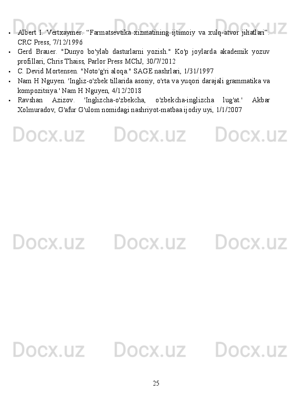  Albert   I.   Vertxaymer.   “Farmatsevtika   xizmatining   ijtimoiy   va   xulq-atvor   jihatlari”.
CRC Press, 7/12/1996
 Gerd   Brauer.   "Dunyo   bo'ylab   dasturlarni   yozish."   Ko'p   joylarda   akademik   yozuv
profillari, Chris Thaiss, Parlor Press MChJ, 30/7/2012
 C. Devid Mortensen. "Noto'g'ri aloqa."  SAGE nashrlari, 1/31/1997
 Nam H Nguyen. 'Ingliz-o'zbek tillarida asosiy, o'rta va yuqori darajali grammatika va
kompozitsiya.' Nam H Nguyen, 4/12/2018
 Ravshan   Azizov.   'Inglizcha-o'zbekcha,   o'zbekcha-inglizcha   lug'at.'   Akbar
Xolmuradov, G'afur G'ulom nomidagi nashriyot-matbaa ijodiy uyi, 1/1/2007
25 