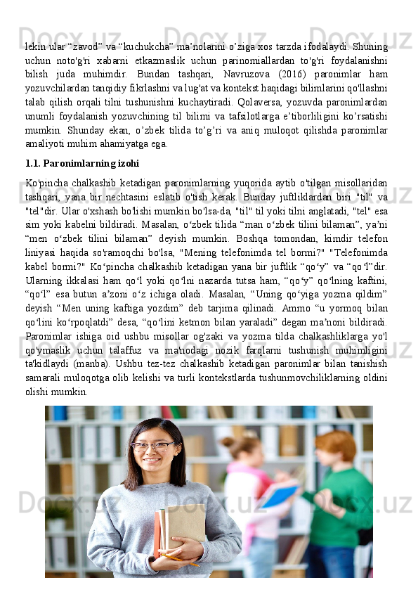 lekin ular “zavod” va “kuchukcha” ma’nolarini o’ziga xos tarzda ifodalaydi. Shuning
uchun   noto'g'ri   xabarni   etkazmaslik   uchun   parinomiallardan   to'g'ri   foydalanishni
bilish   juda   muhimdir.   Bundan   tashqari,   Navruzova   (2016)   paronimlar   ham
yozuvchilardan tanqidiy fikrlashni va lug'at va kontekst haqidagi bilimlarini qo'llashni
talab   qilish   orqali   tilni   tushunishni   kuchaytiradi.   Qolaversa,   yozuvda   paronimlardan
unumli   foydalanish   yozuvchining   til   bilimi   va   tafsilotlarga   e’tiborliligini   ko’rsatishi
mumkin.   Shunday   ekan,   o’zbek   tilida   to’g’ri   va   aniq   muloqot   qilishda   paronimlar
amaliyoti muhim ahamiyatga ega.
1.1. Paronimlarning izohi
Ko'pincha   chalkashib   ketadigan   paronimlarning   yuqorida   aytib   o'tilgan   misollaridan
tashqari,   yana   bir   nechtasini   eslatib   o'tish   kerak.   Bunday   juftliklardan   biri   "til"   va
"tel"dir. Ular o'xshash bo'lishi mumkin bo'lsa-da, "til" til yoki tilni anglatadi, "tel" esa
sim yoki kabelni bildiradi. Masalan, o zbek tilida “man o zbek tilini bilaman”, ya niʻ ʻ ʼ
“men   o zbek   tilini   bilaman”   deyish   mumkin.   Boshqa   tomondan,   kimdir   telefon	
ʻ
liniyasi   haqida   so'ramoqchi   bo'lsa,   "Mening   telefonimda   tel   bormi?"   "Telefonimda
kabel   bormi?"   Ko pincha   chalkashib   ketadigan   yana   bir   juftlik   “qo y”   va   “qo l”dir.	
ʻ ʻ ʻ
Ularning   ikkalasi   ham   qo l   yoki   qo lni   nazarda   tutsa   ham,   “qo y”   qo lning   kaftini,	
ʻ ʻ ʻ ʻ
“qo l”   esa   butun   a zoni   o z   ichiga   oladi.   Masalan,   “Uning   qo yiga   yozma   qildim”	
ʻ ʼ ʻ ʻ
deyish   “Men   uning   kaftiga   yozdim”   deb   tarjima   qilinadi.   Ammo   “u   yormoq   bilan
qo lini   ko rpoqlatdi”   desa,   “qo lini   ketmon   bilan   yaraladi”   degan   ma noni   bildiradi.
ʻ ʻ ʻ ʼ
Paronimlar   ishiga   oid   ushbu   misollar   og'zaki   va   yozma   tilda   chalkashliklarga   yo'l
qo'ymaslik   uchun   talaffuz   va   ma'nodagi   nozik   farqlarni   tushunish   muhimligini
ta'kidlaydi   (manba).   Ushbu   tez-tez   chalkashib   ketadigan   paronimlar   bilan   tanishish
samarali muloqotga olib kelishi va turli kontekstlarda tushunmovchiliklarning oldini
olishi mumkin.
5 