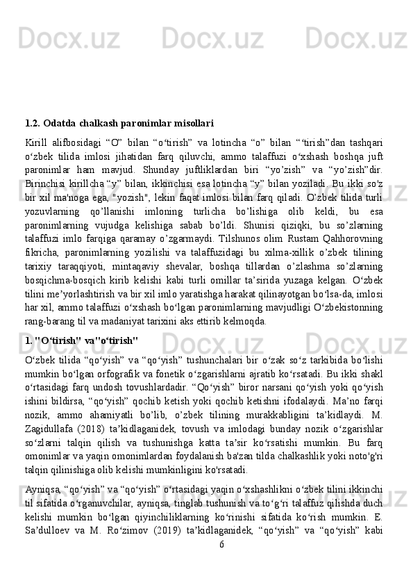 1.2. Odatda chalkash paronimlar misollari
Kirill   alifbosidagi   “O”   bilan   “o tirish”   va   lotincha   “o”   bilan   “ tirish”dan   tashqariʻ ʻ
o zbek   tilida   imlosi   jihatidan   farq   qiluvchi,   ammo   talaffuzi   o xshash   boshqa   juft	
ʻ ʻ
paronimlar   ham   mavjud.   Shunday   juftliklardan   biri   “yo’zish”   va   “yo’zish”dir.
Birinchisi kirillcha “y” bilan, ikkinchisi esa lotincha “y” bilan yoziladi. Bu ikki so'z
bir xil ma'noga ega, "yozish", lekin faqat imlosi bilan farq qiladi. O’zbek tilida turli
yozuvlarning   qo’llanishi   imloning   turlicha   bo’lishiga   olib   keldi,   bu   esa
paronimlarning   vujudga   kelishiga   sabab   bo’ldi.   Shunisi   qiziqki,   bu   so’zlarning
talaffuzi   imlo   farqiga   qaramay   o’zgarmaydi.   Tilshunos   olim   Rustam   Qahhorovning
fikricha,   paronimlarning   yozilishi   va   talaffuzidagi   bu   xilma-xillik   o’zbek   tilining
tarixiy   taraqqiyoti,   mintaqaviy   shevalar,   boshqa   tillardan   o’zlashma   so’zlarning
bosqichma-bosqich   kirib   kelishi   kabi   turli   omillar   ta’sirida   yuzaga   kelgan.   O zbek	
ʻ
tilini me yorlashtirish va bir xil imlo yaratishga harakat qilinayotgan bo lsa-da, imlosi	
ʼ ʻ
har xil, ammo talaffuzi o xshash bo lgan paronimlarning mavjudligi O zbekistonning	
ʻ ʻ ʻ
rang-barang til va madaniyat tarixini aks ettirib kelmoqda.
1. "O tirish" va"o tirish"	
ʻ ʻ
O zbek   tilida   “qo yish”   va   “qo yish”   tushunchalari   bir   o zak   so z   tarkibida   bo lishi	
ʻ ʻ ʻ ʻ ʻ ʻ
mumkin bo lgan orfografik va fonetik o zgarishlarni ajratib ko rsatadi. Bu ikki shakl	
ʻ ʻ ʻ
o rtasidagi farq undosh tovushlardadir. “Qo yish” biror narsani qo yish yoki qo yish	
ʻ ʻ ʻ ʻ
ishini  bildirsa, “qo yish” qochib  ketish  yoki  qochib ketishni  ifodalaydi.  Ma’no farqi	
ʻ
nozik,   ammo   ahamiyatli   bo’lib,   o’zbek   tilining   murakkabligini   ta’kidlaydi.   M.
Zagidullafa   (2018)   ta kidlaganidek,   tovush   va   imlodagi   bunday   nozik   o zgarishlar	
ʼ ʻ
so zlarni   talqin   qilish   va   tushunishga   katta   ta sir   ko rsatishi   mumkin.   Bu   farq	
ʻ ʼ ʻ
omonimlar va yaqin omonimlardan foydalanish ba'zan tilda chalkashlik yoki noto'g'ri
talqin qilinishiga olib kelishi mumkinligini ko'rsatadi.
Ayniqsa, “qo yish” va “qo yish” o rtasidagi yaqin o xshashlikni o zbek tilini ikkinchi	
ʻ ʻ ʻ ʻ ʻ
til sifatida o rganuvchilar, ayniqsa, tinglab tushunish va to g ri talaffuz qilishda duch
ʻ ʻ ʻ
kelishi   mumkin   bo lgan   qiyinchiliklarning   ko rinishi   sifatida   ko rish   mumkin.   E.	
ʻ ʻ ʻ
Sa dulloev   va   M.   Ro zimov   (2019)   ta kidlaganidek,   “qo yish”   va   “qo yish”   kabi	
ʼ ʻ ʼ ʻ ʻ
6 