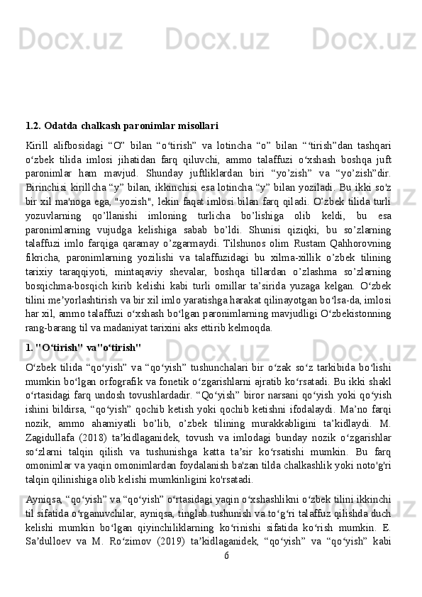 1.2. Odatda chalkash paronimlar misollari
Kirill   alifbosidagi   “O”   bilan   “o tirish”   va   lotincha   “o”   bilan   “ tirish”dan   tashqariʻ ʻ
o zbek   tilida   imlosi   jihatidan   farq   qiluvchi,   ammo   talaffuzi   o xshash   boshqa   juft	
ʻ ʻ
paronimlar   ham   mavjud.   Shunday   juftliklardan   biri   “yo’zish”   va   “yo’zish”dir.
Birinchisi kirillcha “y” bilan, ikkinchisi esa lotincha “y” bilan yoziladi. Bu ikki so'z
bir xil ma'noga ega, "yozish", lekin faqat imlosi bilan farq qiladi. O’zbek tilida turli
yozuvlarning   qo’llanishi   imloning   turlicha   bo’lishiga   olib   keldi,   bu   esa
paronimlarning   vujudga   kelishiga   sabab   bo’ldi.   Shunisi   qiziqki,   bu   so’zlarning
talaffuzi   imlo   farqiga   qaramay   o’zgarmaydi.   Tilshunos   olim   Rustam   Qahhorovning
fikricha,   paronimlarning   yozilishi   va   talaffuzidagi   bu   xilma-xillik   o’zbek   tilining
tarixiy   taraqqiyoti,   mintaqaviy   shevalar,   boshqa   tillardan   o’zlashma   so’zlarning
bosqichma-bosqich   kirib   kelishi   kabi   turli   omillar   ta’sirida   yuzaga   kelgan.   O zbek	
ʻ
tilini me yorlashtirish va bir xil imlo yaratishga harakat qilinayotgan bo lsa-da, imlosi	
ʼ ʻ
har xil, ammo talaffuzi o xshash bo lgan paronimlarning mavjudligi O zbekistonning	
ʻ ʻ ʻ
rang-barang til va madaniyat tarixini aks ettirib kelmoqda.
1. "O tirish" va"o tirish"	
ʻ ʻ
O zbek   tilida   “qo yish”   va   “qo yish”   tushunchalari   bir   o zak   so z   tarkibida   bo lishi	
ʻ ʻ ʻ ʻ ʻ ʻ
mumkin bo lgan orfografik va fonetik o zgarishlarni ajratib ko rsatadi. Bu ikki shakl	
ʻ ʻ ʻ
o rtasidagi farq undosh tovushlardadir. “Qo yish” biror narsani qo yish yoki qo yish	
ʻ ʻ ʻ ʻ
ishini  bildirsa, “qo yish” qochib  ketish  yoki  qochib ketishni  ifodalaydi.  Ma’no farqi	
ʻ
nozik,   ammo   ahamiyatli   bo’lib,   o’zbek   tilining   murakkabligini   ta’kidlaydi.   M.
Zagidullafa   (2018)   ta kidlaganidek,   tovush   va   imlodagi   bunday   nozik   o zgarishlar	
ʼ ʻ
so zlarni   talqin   qilish   va   tushunishga   katta   ta sir   ko rsatishi   mumkin.   Bu   farq	
ʻ ʼ ʻ
omonimlar va yaqin omonimlardan foydalanish ba'zan tilda chalkashlik yoki noto'g'ri
talqin qilinishiga olib kelishi mumkinligini ko'rsatadi.
Ayniqsa, “qo yish” va “qo yish” o rtasidagi yaqin o xshashlikni o zbek tilini ikkinchi	
ʻ ʻ ʻ ʻ ʻ
til sifatida o rganuvchilar, ayniqsa, tinglab tushunish va to g ri talaffuz qilishda duch
ʻ ʻ ʻ
kelishi   mumkin   bo lgan   qiyinchiliklarning   ko rinishi   sifatida   ko rish   mumkin.   E.	
ʻ ʻ ʻ
Sa dulloev   va   M.   Ro zimov   (2019)   ta kidlaganidek,   “qo yish”   va   “qo yish”   kabi	
ʼ ʻ ʼ ʻ ʻ
6