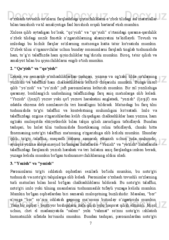 o xshash tovushli so zlarni farqlashdagi qiyinchiliklarni o zbek tilidagi asl materiallarʻ ʻ ʻ
bilan tanishish va til amaliyotiga faol kirishish orqali bartaraf etish mumkin.
Xulosa   qilib   aytadigan   bo’lsak,   “qo’yish”   va   “qo’yish”   o’rtasidagi   qarama-qarshilik
o’zbek   tilidagi   nozik   fonetik   o’zgarishlarning   ahamiyatini   ta’kidlaydi.   Tovush   va
imlodagi   bu   kichik   farqlar   so'zlarning   ma'nosiga   katta   ta'sir   ko'rsatishi   mumkin.
O’zbek tilini o’rganuvchilar uchun bunday omonimlarni farqlash tinglab tushunishda
ham, to’g’ri  talaffuzda  ham qiyinchiliklar  tug’dirishi mumkin. Biroq,  ta'sir  qilish va
amaliyot bilan bu qiyinchiliklarni engib o'tish mumkin.
2. "Qo yish" va "qo yish"	
ʻ ʻ
Leksik   va   semantik   o'xshashliklardan   tashqari,   yozma   va   og'zaki   tilda   so'zlarning
yozilishi   va   talaffuzi   ham   chalkashliklarni   keltirib   chiqarishi   mumkin.   Bunga   misol
qilib   “yo’zish”   va   “yo’zish”   juft   paronimlarini   keltirish   mumkin.   Bir   xil   yozilishiga
qaramay,   boshlang'ich   undoshning   talaffuzidagi   farq   aniq   ma'nolarga   olib   keladi.
"Yozish"   (/jozi /)   yozuv   yoki   qo'l   yozuvi   harakatini   anglatadi,   "yozish"   (/jo i /)   esa	
ʃ ʒ ʃ
odatda   ekzema   deb   nomlanuvchi   teri   kasalligini   bildiradi.   Ma'nodagi   bu   farq   tilni
tushunishda   to'g'ri   talaffuz   va   kontekstning   muhimligini   ko'rsatadi.   Imlo   va
talaffuzdagi ozgina o'zgarishlardan kelib chiqadigan chalkashliklar ham yozma, ham
og'zaki   muloqotda   ehtiyotkorlik   bilan   talqin   qilish   zarurligini   ta'kidlaydi.   Bundan
tashqari,   bu   holat   tilni   tushunishda   fonetikaning   rolini   ta'kidlaydi,   chunki   bitta
fonemaning   noto'g'ri  talaffuzi   ma'noning   o'zgarishiga   olib   kelishi  mumkin.  Shunday
qilib,   to'g'ri   talaffuz,   maqsadli   xabarni   samarali   etkazish   uchun   juda   muhimdir,
ayniqsa yozma aloqa mavjud bo'lmagan holatlarda. "Yozish" va "yo'zish" holatlarida
talaffuzdagi farqlanish yozish harakati va teri holatini aniq farqlashga imkon beradi,
yuzaga kelishi mumkin bo'lgan tushunmovchiliklarning oldini oladi.
3. "Yozish" va "yozish"
Paronimlarni   to'g'ri   ishlatish   oqibatlari   sezilarli   bo'lishi   mumkin,   bu   noto'g'ri
tushunish va noto'g'ri talqinlarga olib keladi. Paronimlar o'xshash tovushli so'zlarning
turli   ma'nolari   bilan   hosil   bo'lgan   chalkashliklarni   bildiradi.   Bu   noto'g'ri   talaffuz,
noto'g'ri   imlo   yoki   tilning   nuanslarini   tushunmaslik   tufayli   yuzaga   kelishi   mumkin.
Mumkin bo'lgan oqibatlardan biri samarali muloqotning buzilishidir. Masalan, “bor”
o’rniga   “bor”   so’zini   ishlatish   gapning   ma’nosini   butunlay   o’zgartirishi   mumkin.
Yana bir oqibat - beixtiyor boshqalarni xafa qilish yoki haqorat qilish ehtimoli. Misol
uchun,   chet   el   madaniyatida   "salom"   yoki   "rahmat"   so'zini   noto'g'ri   ishlatish
hurmatsizlik   sifatida   ko'rinishi   mumkin.   Bundan   tashqari,   paronimlardan   noto'g'ri
7 