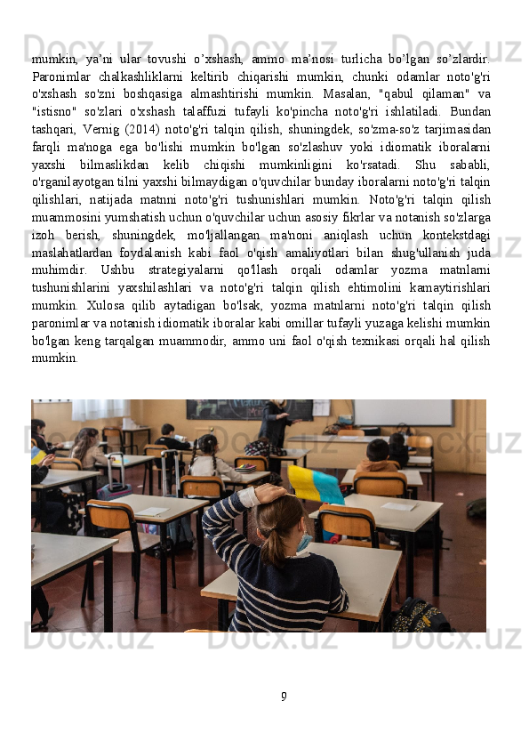 mumkin,   ya’ni   ular   tovushi   o’xshash,   ammo   ma’nosi   turlicha   bo’lgan   so’zlardir.
Paronimlar   chalkashliklarni   keltirib   chiqarishi   mumkin,   chunki   odamlar   noto'g'ri
o'xshash   so'zni   boshqasiga   almashtirishi   mumkin.   Masalan,   "qabul   qilaman"   va
"istisno"   so'zlari   o'xshash   talaffuzi   tufayli   ko'pincha   noto'g'ri   ishlatiladi.   Bundan
tashqari,   Vernig   (2014)   noto'g'ri   talqin   qilish,   shuningdek,   so'zma-so'z   tarjimasidan
farqli   ma'noga   ega   bo'lishi   mumkin   bo'lgan   so'zlashuv   yoki   idiomatik   iboralarni
yaxshi   bilmaslikdan   kelib   chiqishi   mumkinligini   ko'rsatadi.   Shu   sababli,
o'rganilayotgan tilni yaxshi bilmaydigan o'quvchilar bunday iboralarni noto'g'ri talqin
qilishlari,   natijada   matnni   noto'g'ri   tushunishlari   mumkin.   Noto'g'ri   talqin   qilish
muammosini yumshatish uchun o'quvchilar uchun asosiy fikrlar va notanish so'zlarga
izoh   berish,   shuningdek,   mo'ljallangan   ma'noni   aniqlash   uchun   kontekstdagi
maslahatlardan   foydalanish   kabi   faol   o'qish   amaliyotlari   bilan   shug'ullanish   juda
muhimdir.   Ushbu   strategiyalarni   qo'llash   orqali   odamlar   yozma   matnlarni
tushunishlarini   yaxshilashlari   va   noto'g'ri   talqin   qilish   ehtimolini   kamaytirishlari
mumkin.   Xulosa   qilib   aytadigan   bo'lsak,   yozma   matnlarni   noto'g'ri   talqin   qilish
paronimlar va notanish idiomatik iboralar kabi omillar tufayli yuzaga kelishi mumkin
bo'lgan keng tarqalgan muammodir, ammo uni faol o'qish texnikasi orqali hal qilish
mumkin.
9 