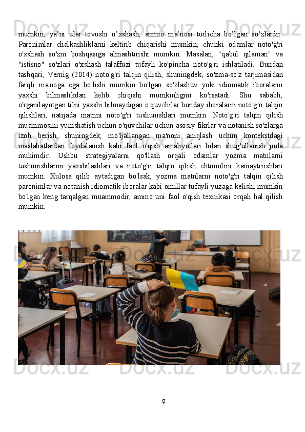 mumkin,   ya’ni   ular   tovushi   o’xshash,   ammo   ma’nosi   turlicha   bo’lgan   so’zlardir.
Paronimlar   chalkashliklarni   keltirib   chiqarishi   mumkin,   chunki   odamlar   noto'g'ri
o'xshash   so'zni   boshqasiga   almashtirishi   mumkin.   Masalan,   "qabul   qilaman"   va
"istisno"   so'zlari   o'xshash   talaffuzi   tufayli   ko'pincha   noto'g'ri   ishlatiladi.   Bundan
tashqari,   Vernig   (2014)   noto'g'ri   talqin   qilish,   shuningdek,   so'zma-so'z   tarjimasidan
farqli   ma'noga   ega   bo'lishi   mumkin   bo'lgan   so'zlashuv   yoki   idiomatik   iboralarni
yaxshi   bilmaslikdan   kelib   chiqishi   mumkinligini   ko'rsatadi.   Shu   sababli,
o'rganilayotgan tilni yaxshi bilmaydigan o'quvchilar bunday iboralarni noto'g'ri talqin
qilishlari,   natijada   matnni   noto'g'ri   tushunishlari   mumkin.   Noto'g'ri   talqin   qilish
muammosini yumshatish uchun o'quvchilar uchun asosiy fikrlar va notanish so'zlarga
izoh   berish,   shuningdek,   mo'ljallangan   ma'noni   aniqlash   uchun   kontekstdagi
maslahatlardan   foydalanish   kabi   faol   o'qish   amaliyotlari   bilan   shug'ullanish   juda
muhimdir.   Ushbu   strategiyalarni   qo'llash   orqali   odamlar   yozma   matnlarni
tushunishlarini   yaxshilashlari   va   noto'g'ri   talqin   qilish   ehtimolini   kamaytirishlari
mumkin.   Xulosa   qilib   aytadigan   bo'lsak,   yozma   matnlarni   noto'g'ri   talqin   qilish
paronimlar va notanish idiomatik iboralar kabi omillar tufayli yuzaga kelishi mumkin
bo'lgan keng tarqalgan muammodir, ammo uni faol o'qish texnikasi orqali hal qilish
mumkin.
9