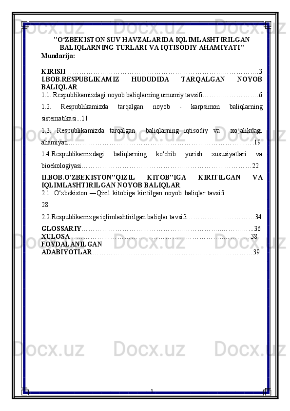 "O ZBEKISTON SUV HAVZALARIDA IQLIMLASHTIRILGANʻ
BALIQLARNING TURLARI VA IQTISODIY AHAMIYATI"
Mundarija:
KIRISH ………………………………………………………………………….3
I.BOB.RESPUBLIKAMIZ   HUDUDIDA   TARQALGAN   NOYOB
BALIQLAR
1.1. Respublikamizdagi noyob baliqlarning umumiy tavsifi…………………….6
1.2.   Respublikamizda   tarqalgan   noyob   -   karpsimon   baliqlarning
sistematikasi...11
1.3.   Respublikamizda   tarqalgan     baliqlarning   iqtisodiy   va     xo'jalikdagi
ahamiyati……………………………………………………………………….19
1.4.Respublikamizdagi   baliqlarning   ko'chib   yurish   xususiyatlari   va
bioekologiyasi…………………………………………………………………22
II.BOB.O'ZBEKISTON"QIZIL   KITOB"IGA   KIRITILGAN   VA
IQLIMLASHTIRILGAN NOYOB BALIQLAR
2.1.   O‘zbekiston   ―Qizil   kitobiga   kiritilgan   noyob   baliqlar   tavsifi………..……
28
2.2.Respublikamizga iqlimlashtirilgan baliqlar tavsifi…………………………34
GLOSSARIY ……………………………………………………..…………...36
XULOSA …………………………………………………………..…………38
FOYDALANILGAN
ADABIYOTLAR ……………………………………………..………………39
                      
                 
1 