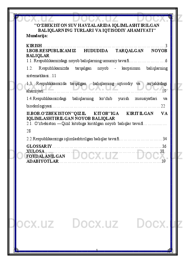 "O ZBEKISTON SUV HAVZALARIDA IQLIMLASHTIRILGANʻ
BALIQLARNING TURLARI VA IQTISODIY AHAMIYATI"
Mundarija:
KIRISH ………………………………………………………………………….3
I.BOB.RESPUBLIKAMIZ   HUDUDIDA   TARQALGAN   NOYOB
BALIQLAR
1.1. Respublikamizdagi noyob baliqlarning umumiy tavsifi…………………….6
1.2.   Respublikamizda   tarqalgan   noyob   -   karpsimon   baliqlarning
sistematikasi...11
1.3.   Respublikamizda   tarqalgan     baliqlarning   iqtisodiy   va     xo'jalikdagi
ahamiyati……………………………………………………………………….19
1.4.Respublikamizdagi   baliqlarning   ko'chib   yurish   xususiyatlari   va
bioekologiyasi…………………………………………………………………22
II.BOB.O'ZBEKISTON"QIZIL   KITOB"IGA   KIRITILGAN   VA
IQLIMLASHTIRILGAN NOYOB BALIQLAR
2.1.   O‘zbekiston   ―Qizil   kitobiga   kiritilgan   noyob   baliqlar   tavsifi………..……
28
2.2.Respublikamizga iqlimlashtirilgan baliqlar tavsifi…………………………34
GLOSSARIY ……………………………………………………..…………...36
XULOSA …………………………………………………………..…………38
FOYDALANILGAN
ADABIYOTLAR ……………………………………………..………………39
                      
                 
1