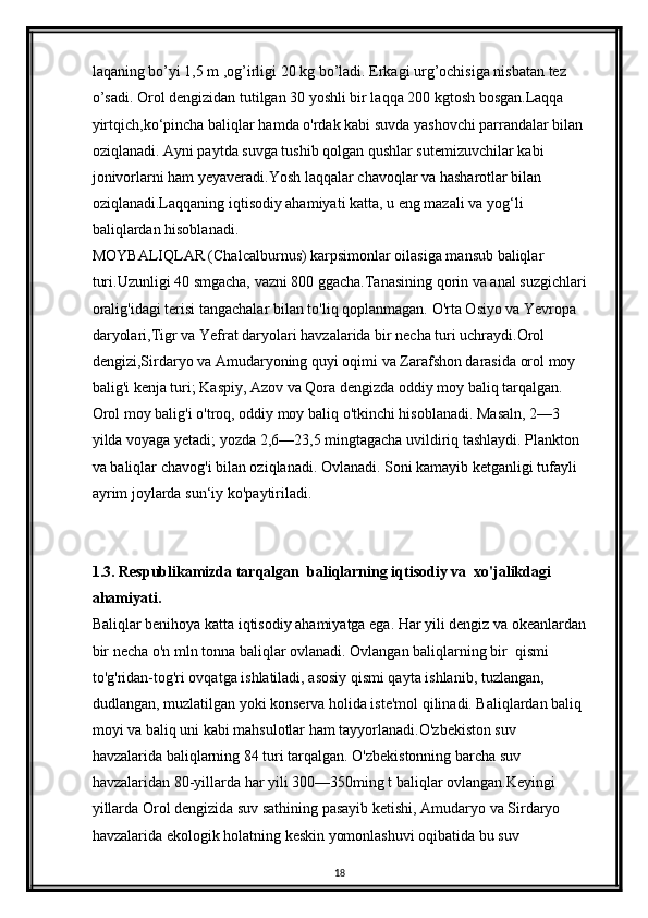 laqaning bo’yi 1,5 m ,og’irligi 20 kg bo’ladi. Erkagi urg’ochisiga nisbatan tez 
o’sadi. Orol dengizidan tutilgan 30 yoshli bir laqqa 200 kgtosh bosgan.Laqqa 
yirtqich,ko ‘ pincha baliqlar hamda o'rdak kabi suvda yashovchi parrandalar bilan 
oziqlanadi. Ayni paytda suvga tushib qolgan qushlar sutemizuvchilar kabi 
jonivorlarni ham yeyaveradi.Yosh laqqalar chavoqlar va hasharotlar bilan 
oziqlanadi.Laqqaning iqtisodiy ahamiyati katta, u eng mazali va yog ‘ li 
baliqlardan hisoblanadi.
MOYBALIQLAR (Chalcalburnus) karpsimonlar oilasiga mansub baliqlar 
turi.Uzunligi 40 smgacha, vazni 800 ggacha.Tanasining qorin va anal suzgichlari
oralig'idagi terisi tangachalar bilan t о 'liq qoplanmagan.  О 'rta Osiyo va Yevropa 
daryolari,Tigr va Yefrat daryolari havzalarida bir necha turi uchraydi.Orol 
dengizi,Sirdaryo va Amudaryoning quyi oqimi va Zarafshon darasida orol moy 
balig'i kenja turi; Kaspiy, Azov va Qora dengizda oddiy moy baliq tarqalgan. 
Orol moy balig'i  о 'troq, oddiy moy baliq  о 'tkinchi hisoblanadi. Masaln, 2—3 
yilda voyaga yetadi; yozda 2,6—23,5 mingtagacha uvildiriq tashlaydi. Plankton 
va baliqlar chavog'i bilan oziqlanadi. Ovlanadi. Soni kamayib ketganligi tufayli 
ayrim joylarda sun‘iy k о 'paytiriladi.
1.3. Respublikamizda tarqalgan  baliqlarning iqtisodiy va  xo'jalikdagi 
ahamiyati.
Baliqlar benihoya katta iqtisodiy ahamiyatga ega. Har yili dengiz va okeanlardan
bir necha  о 'n mln tonna baliqlar ovlanadi. Ovlangan baliqlarning bir  qismi 
to'g'ridan-tog'ri ovqatga ishlatiladi, asosiy qismi qayta ishlanib, tuzlangan, 
dudlangan, muzlatilgan yoki konserva holida iste'mol qilinadi. Baliqlardan baliq 
moyi va baliq uni kabi mahsulotlar ham tayyorlanadi.O'zbekiston suv 
havzalarida baliqlarning 84 turi tarqalgan. O'zbekistonning barcha suv 
havzalaridan 80-yillarda har yili 300 — 350ming t baliqlar ovlangan.Keyingi 
yillarda Orol dengizida suv sathining pasayib ketishi, Amudaryo va Sirdaryo 
havzalarida ekologik holatning keskin yomonlashuvi oqibatida bu suv 
18 