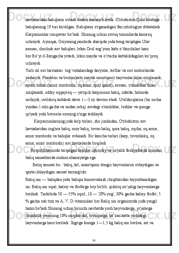 havzalaridan baliqlarni ovlash keskin kamayib ketdi.  О 'zbekiston Qizil kitobiga 
baliqlarning 19 turi kiritilgan. Baliqlarni o'rganadigan fan ixtiologiya debataladi.
Karpsimonlar issiqsevar bo‘ladi. Shuning uchun sovuq tomonlarda kamroq 
uchraydi. Ayniqsa, Osiyoning janubida sharqida juda keng tarqalgan Ular 
asosan, chuchuk suv baliqlari, lekin Orol sug ‘ yoni kabi o ‘ tkinchilari ham 
bor.Bo ‘ yi 6-8smgacha yetadi, lekin mayda va o ‘ rtacha kattalikdagilari ko ‘ proq 
uchraydi.
Turli xil suv havzalari: tog' vohalaridagi daryolar, ko'llar va suv omborlarida 
yashaydi. Plankton va bentos kabi mayda umurtqasiz hayvonlar bilan oziqlanadi;
ayrim turlari (amur xumboshi, oq amur, qizil qanot), asosan,  о 'simliklar bilan 
oziqlanadi; oddiy oqqayroq — yirtqich karpsimon baliq, odatda, bahorda 
urchiydi, uvildiriq tashlash davri 1—3 oy davom etadi. Uvildiriqlarini (bir necha
yuzdan 1 mln.gacha va undan ortiq) suvdagi  о 'simliklar, toshlar va qumga 
q о 'yadi yoki bevosita suvning  о 'ziga tashlaydi.
        Karpsimonlarning juda ko'p turlari, shu jumladan, O'zbekiston suv 
havzalaridan zog'ora baliq, moy baliq, tovon baliq, qora baliq, oqcha, oq amur, 
amur xumboshi va baliqlar ovlanadi. Bir kancha turlari (karp, tovonbaliq, oq 
amur, amur xumboshi) suv havzalarida boqiladi. 
     Respublikamizda tarqalgan baliqlar iqtisodiy va xo'jalik faoliyatlarda xususan
baliq sanoatlarida muhim ahamiyatga ega.
       Baliq sanoati bu - baliq, kit, umurtqasiz dengiz hayvonlarini ovlaydigan va 
qayta ishlaydigan sanoat tarmog'idir.
Baliq uni  —  baliqdan yoki baliqni konservalash chiqitlaridan tayyorlanadigan 
un. Baliq uni oqsil, kalsiy va fosforga boy bo'lib, qishloq xo ‘ jaligi hayvonlariga 
beriladi. Tarkibida 50  —  55% oqsil, 10  —  20% yog', 30% gacha kalsiy fosfat, 5 
% gacha osh tuzi va A, V, D vitaminlari bor.Baliq uni organizmda juda yengil 
hazm bo'ladi.Shuning uchun birinchi navbatda yosh hayvonlarga, jo'jalarga 
(kundalik yemining 10% miqdorida), tovuqlarga, ba ‘ zan katta yoshdagi 
hayvonlarga ham beriladi. Sigirga kuniga 1 — 1,5 kg baliq uni berilsa, sut va 
19 