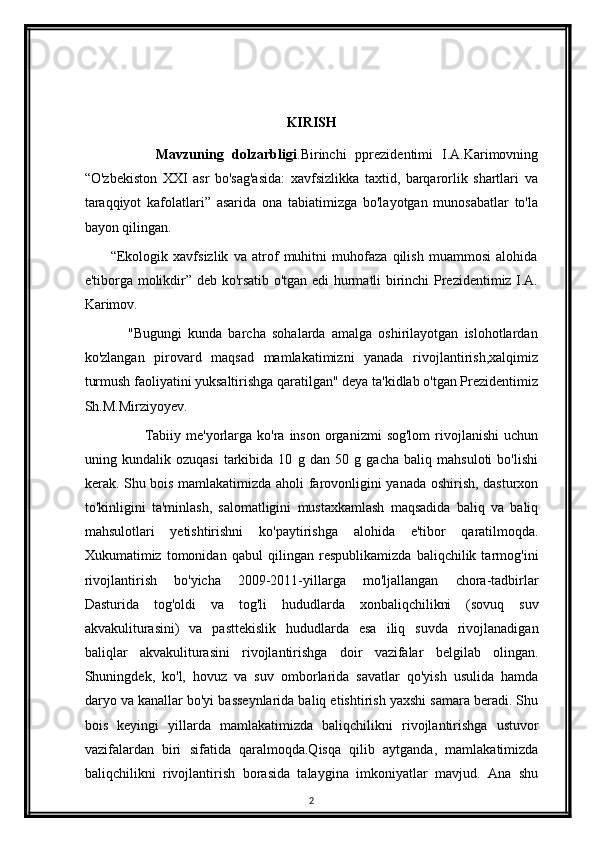                                  
                                                     
KIRISH
                Mavzuning   dolzarbligi .Birinchi   pprezidentimi   I.A.Karimovning
“O'zbekiston   XXI   asr   bo'sag'asida:   xavfsizlikka   taxtid,   barqarorlik   shartlari   va
taraqqiyot   kafolatlari”   asarida   ona   tabiatimizga   bo'layotgan   munosabatlar   to'la
bayon qilingan. 
          “Ekologik   xavfsizlik   va   atrof   muhitni   muhofaza   qilish   muammosi   alohida
e'tiborga molikdir” deb ko'rsatib o'tgan edi hurmatli birinchi Prezidentimiz I.A.
Karimov. 
              "Bugungi   kunda   barcha   sohalarda   amalga   oshirilayotgan   islohotlardan
ko'zlangan   pirovard   maqsad   mamlakatimizni   yanada   rivojlantirish,xalqimiz
turmush faoliyatini yuksaltirishga qaratilgan" deya ta'kidlab o'tgan Prezidentimiz
Sh.M.Mirziyoyev.
                        Tabiiy  me'yorlarga  ko'ra  inson  organizmi  sog'lom   rivojlanishi   uchun
uning   kundalik   ozuqasi   tarkibida   10   g   dan   50   g   gacha   baliq   mahsuloti   bo'lishi
kerak. Shu bois mamlakatimizda aholi farovonligini yanada oshirish, dasturxon
to'kinligini   ta'minlash,   salomatligini   mustaxkamlash   maqsadida   baliq   va   baliq
mahsulotlari   yetishtirishni   ko'paytirishga   alohida   e'tibor   qaratilmoqda.
Xukumatimiz   tomonidan   qabul   qilingan   respublikamizda   baliqchilik   tarmog'ini
rivojlantirish   bo'yicha   2009-2011-yillarga   mo'ljallangan   chora-tadbirlar
Dasturida   tog'oldi   va   tog'li   hududlarda   xonbaliqchilikni   (sovuq   suv
akvakuliturasini)   va   pasttekislik   hududlarda   esa   iliq   suvda   rivojlanadigan
baliqlar   akvakuliturasini   rivojlantirishga   doir   vazifalar   belgilab   olingan.
Shuningdek,   ko'l,   hovuz   va   suv   omborlarida   savatlar   qo'yish   usulida   hamda
daryo va kanallar bo'yi basseynlarida baliq etishtirish yaxshi samara beradi. Shu
bois   keyingi   yillarda   mamlakatimizda   baliqchilikni   rivojlantirishga   ustuvor
vazifalardan   biri   sifatida   qaralmoqda.Qisqa   qilib   aytganda,   mamlakatimizda
baliqchilikni   rivojlantirish   borasida   talaygina   imkoniyatlar   mavjud.   Ana   shu
2 