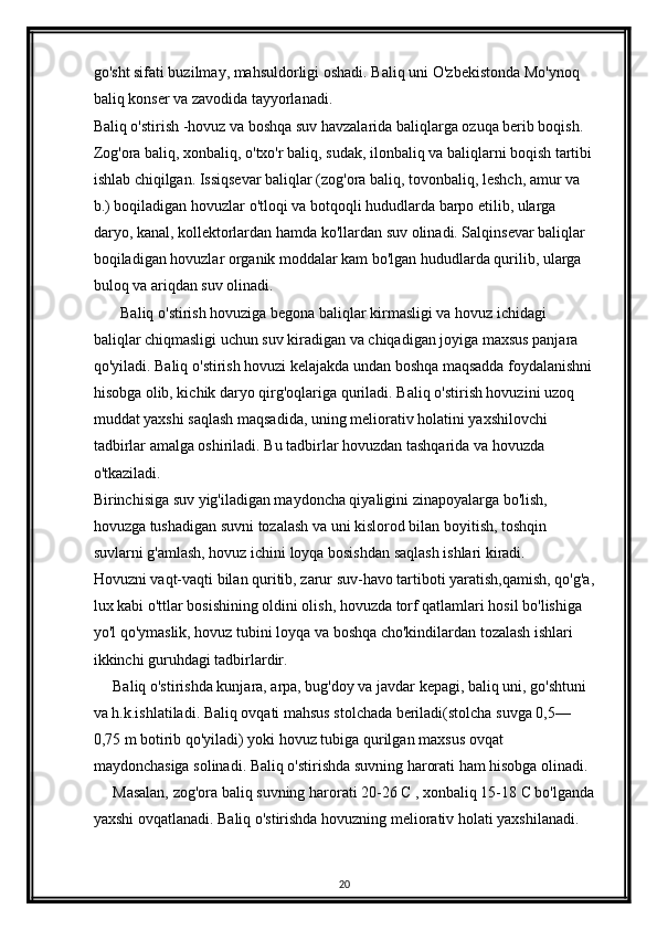 go'sht sifati buzilmay, mahsuldorligi oshadi. Baliq uni  О 'zbekistonda M о 'ynoq 
baliq konser va zavodida tayyorlanadi.
Baliq o'stirish -hovuz va boshqa suv havzalarida baliqlarga ozuqa berib boqish.
Zog'ora baliq, xonbaliq, o'txo'r baliq, sudak, ilonbaliq va baliqlarni boqish tartibi
ishlab chiqilgan. Issiqsevar baliqlar (zog'ora baliq, tovonbaliq, leshch, amur va 
b.) boqiladigan hovuzlar  о 'tloqi va botqoqli hududlarda barpo etilib, ularga 
daryo, kanal, kollektorlardan hamda k о 'llardan suv olinadi. Salqinsevar baliqlar 
boqiladigan hovuzlar organik moddalar kam bo'lgan hududlarda qurilib, ularga 
buloq va ariqdan suv olinadi.
       Baliq  о 'stirish hovuziga begona baliqlar kirmasligi va hovuz ichidagi 
baliqlar chiqmasligi uchun suv kiradigan va chiqadigan joyiga maxsus panjara 
q о 'yiladi. Baliq  о 'stirish hovuzi kelajakda undan boshqa maqsadda foydalanishni
hisobga olib, kichik daryo qirg'oqlariga quriladi. Baliq  о 'stirish hovuzini uzoq 
muddat yaxshi saqlash maqsadida, uning meliorativ holatini yaxshilovchi 
tadbirlar amalga oshiriladi. Bu tadbirlar hovuzdan tashqarida va hovuzda 
о 'tkaziladi.
Birinchisiga suv yig'iladigan maydoncha qiyaligini zinapoyalarga bo'lish, 
hovuzga tushadigan suvni tozalash va uni kislorod bilan boyitish, toshqin 
suvlarni g'amlash, hovuz ichini loyqa bosishdan saqlash ishlari kiradi.
Hovuzni vaqt-vaqti bilan quritib, zarur suv-havo tartiboti yaratish,qamish, qo'g'a,
lux kabi o'ttlar bosishining oldini olish, hovuzda torf qatlamlari hosil bo'lishiga 
yo'l qo'ymaslik, hovuz tubini loyqa va boshqa cho'kindilardan tozalash ishlari 
ikkinchi guruhdagi tadbirlardir.
     Baliq o'stirishda kunjara, arpa, bug'doy va javdar kepagi, baliq uni, go'shtuni 
va h.k.ishlatiladi. Baliq ovqati mahsus stolchada beriladi(stolcha suvga 0,5 —  
0,75 m botirib qo'yiladi) yoki hovuz tubiga qurilgan maxsus ovqat 
maydonchasiga solinadi. Baliq o'stirishda suvning harorati ham hisobga olinadi.
     Masalan, zog'ora baliq suvning harorati 20-26 C , xonbaliq 15-18 C bo'lganda
yaxshi ovqatlanadi. Baliq o'stirishda hovuzning meliorativ holati yaxshilanadi. 
20 