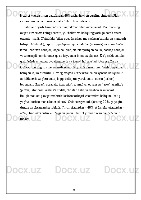 Hozirgi vaqtda inson baliqlardan 40%gacha hayvon oqsilini olmoqda.Ular 
asosan qimmatbaho ozuqa mahsuloti uchun ovlanadi.
    Baliqlar deyarli hamma tirik mavjudotlar bilan ovqatlanadi. Baliqlarning 
ovqati suv havzasining sharoiti, yil fasllari va baliqning yoshiga qarab ancha 
o'zgarib turadi. O'simliklar bilan ovqatlanishga moslashgan baliqlarga xumbosh 
baliq (tolstolobik), oqamur, qizilqanot, qora baliqlar (marinka) va xramulyalar 
kiradi; cho'rtan baliqlar, laqqa baliqlar, okunlar yirtqich bo'lib, boshqa baliqlar 
va umurtqali hamda umurtqasiz hayvonlar bilan oziqlanadi. Ko'pchilik baliqlar 
qish faslida umuman ovqatlanmaydi va karaxt holga  о 'tadi.Oxirgi yillarda 
O'zbekistonning suv havzalarida Amur daryosidan Amur xumboshi, oq amur 
baliqlari iqlimlashtirildi. Hozirgi vaqtda O'zbekistonda bir qancha baliqchilik 
xo'jaliklarida zog'ora baliq, laqqa baliq, mo'ylovli baliq, oqcha (leshch), 
tovonbaliq (karas), qorabaliq (marinka), xramulya, oqqayroq (jerex), qizilko'z 
(plotva), ilonbosh, olabug'a,sudak, ch о 'rtan baliq va boshqalar ovlanadi. 
Baliqlardan oziq-ovqat mahsulotlaridan tashqari vitaminlar, baliq uni, baliq 
yog'iva boshqa mahsulotlar olinadi. Ovlanadigan baliqlarning 90 %iga yaqini 
dengiz va okeanlardan tutiladi. Tinch okeanidan  –  40%, Atlantika okeanidan  –  
45%, Hind okeanidan  –  10%ga yaqin va Shimoliy muz okeanidan 5% baliq 
tutiladi.
21 