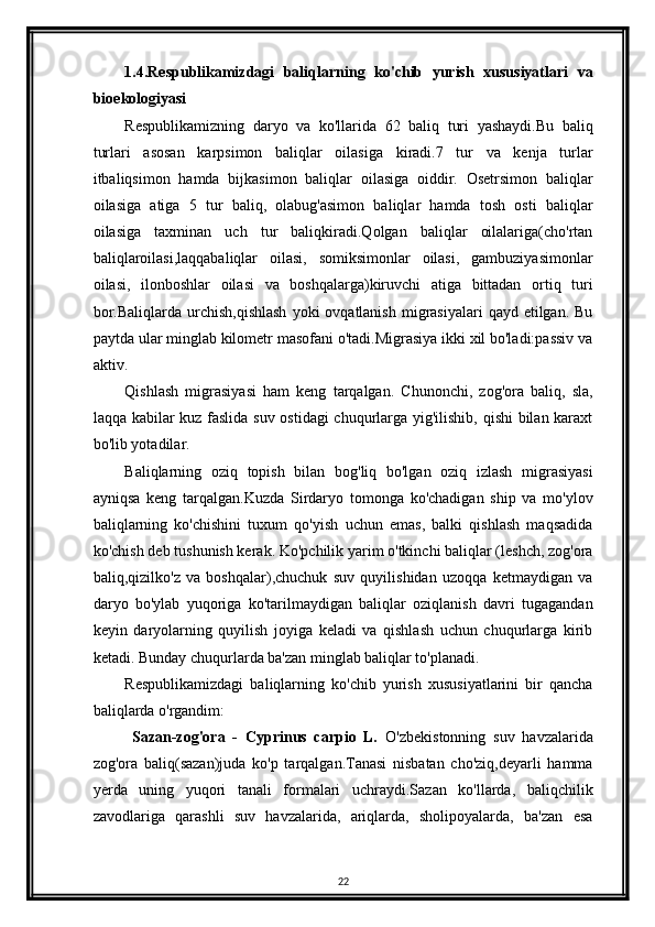 1.4.Respublikamizdagi   baliqlarning   ko'chib   yurish   xususiyatlari   va
bioekologiyasi
Respublikamizning   daryo   va   ko'llarida   62   baliq   turi   yashaydi.Bu   baliq
turlari   asosan   karpsimon   baliqlar   oilasiga   kiradi.7   tur   va   kenja   turlar
itbaliqsimon   hamda   bijkasimon   baliqlar   oilasiga   oiddir.   Osetrsimon   baliqlar
oilasiga   atiga   5   tur   baliq,   olabug'asimon   baliqlar   hamda   tosh   osti   baliqlar
oilasiga   taxminan   uch   tur   baliqkiradi.Qolgan   baliqlar   oilalariga(cho'rtan
baliqlaroilasi,laqqabaliqlar   oilasi,   somiksimonlar   oilasi,   gambuziyasimonlar
oilasi,   ilonboshlar   oilasi   va   boshqalarga)kiruvchi   atiga   bittadan   ortiq   turi
bor.Baliqlarda  urchish,qishlash   yoki  ovqatlanish  migrasiyalari   qayd etilgan.  Bu
paytda ular minglab kilometr masofani o'tadi.Migrasiya ikki xil bo'ladi:passiv va
aktiv.
Qishlash   migrasiyasi   ham   keng   tarqalgan.   Chunonchi,   zog'ora   baliq,   sla,
laqqa kabilar kuz faslida suv ostidagi  chuqurlarga yig'ilishib, qishi bilan karaxt
bo'lib yotadilar.
Baliqlarning   oziq   topish   bilan   bog'liq   bo'lgan   oziq   izlash   migrasiyasi
ayniqsa   keng   tarqalgan.Kuzda   Sirdaryo   tomonga   ko'chadigan   ship   va   mo'ylov
baliqlarning   ko'chishini   tuxum   qo'yish   uchun   emas,   balki   qishlash   maqsadida
ko'chish deb tushunish kerak. Ko'pchilik yarim o'tkinchi baliqlar (leshch, zog'ora
baliq,qizilko'z   va   boshqalar),chuchuk   suv   quyilishidan   uzoqqa   ketmaydigan   va
daryo   bo'ylab   yuqoriga   ko'tarilmaydigan   baliqlar   oziqlanish   davri   tugagandan
keyin   daryolarning   quyilish   joyiga   keladi   va   qishlash   uchun   chuqurlarga   kirib
ketadi. Bunday chuqurlarda ba'zan minglab baliqlar to'planadi.
Respublikamizdagi   baliqlarning   ko'chib   yurish   xususiyatlarini   bir   qancha
baliqlarda o'rgandim:
  Sazan-zog'ora   -   Cyprinus   carpio   L.   O'zbekistonning   suv   havzalarida
zog'ora   baliq(sazan)juda   ko'p   tarqalgan.Tanasi   nisbatan   cho'ziq,deyarli   hamma
yerda   uning   yuqori   tanali   formalari   uchraydi.Sazan   ko'llarda,   baliqchilik
zavodlariga   qarashli   suv   havzalarida,   ariqlarda,   sholipoyalarda,   ba'zan   esa
22 