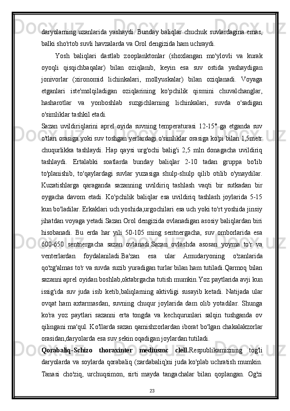 daryolarning uzanlarida yashaydi. Bunday baliqlar  chuchuk suvlardagina emas,
balki sho'rtob suvli havzalarda va Orol dengizida ham uchraydi.
Yosh   baliqlari   dastlab   zooplanktonlar   (shoxlangan   mo'ylovli   va   kurak
oyoqli   qisqichbaqalar)   bilan   oziqlanib,   keyin   esa   suv   ostida   yashaydigan
jonivorlar   (xironomid   lichinkalari,   mollyuskalar)   bilan   oziqlanadi.   Voyaga
etganlari   iste'molqiladigan   oziqlarining   ko'pchilik   qismini   chuvalchanglar,
hasharotlar   va   yonboshlab   suzgichlarning   lichinkalari,   suvda   o'sadigan
o'simliklar tashkil etadi.
Sazan   uvildiriqlarini   aprel   oyida   suvning   temperaturasi   12-15°   ga   etganda   suv
o'tlari orasiga yoki suv toshgan yerlardagi o'simliklar orasiga ko'pi bilan 1,5metr
chuqurlikka   tashlaydi.   Hap   qaysi   urg'ochi   balig'i   2,5   mln   donagacha   uvildiriq
tashlaydi.   Ertalabki   soatlarda   bunday   baliqlar   2-10   tadan   gruppa   bo'lib
to'planishib,   to'qaylardagi   suvlar   yuzasiga   shulp-shulp   qilib   otilib   o'ynaydilar.
Kuzatishlarga   qaraganda   sazanning   uvildiriq   tashlash   vaqti   bir   sutkadan   bir
oygacha   davom   etadi.   Ko'pchilik   baliqlar   esa   uvildiriq   tashlash   joylarida   5-15
kun bo'ladilar. Erkaklari uch yoshida,urgochilari esa uch yoki to'rt yoshida jinsiy
jihatdan voyaga yetadi.Sazan Orol dengizida ovlanadigan asosiy baliqlardan biri
hisobanadi.   Bu   erda   har   yili   50-105   ming   sentnergacha,   suv   omborlarida   esa
600-650   sentnergacha   sazan   ovlanadi.Sazan   ovlashda   asosan   yoyma   to'r   va
venterlardan   foydalaniladi.Ba'zan   esa   ular   Amudaryoning   o'zanlarida
qo'zg'almas to'r va suvda suzib yuradigan turlar bilan ham tutiladi.Qarmoq bilan
sazanni aprel oyidan boshlab,oktabrgacha tutish mumkin.Yoz paytlarida avji kun
issig'ida   suv   juda   isib   ketib,baliqlarning   aktivligi   susayib   ketadi.   Natijada   ular
ovqat   ham   axtarmasdan,   suvning   chuqur   joylarida   dam   olib   yotadilar.   Shunga
ko'ra   yoz   paytlari   sazanni   erta   tongda   va   kechqurunlari   salqin   tushganda   ov
qilingani ma'qul. Ko'llarda sazan qamishzorlardan iborat bo'lgan chakalakzorlar
orasidan,daryolarda esa suv sekin oqadigan joylardan tutiladi.
Qorabaliq-Schizo   thoraxinter   mediusmc   clell. Respublikamizning   tog'li
daryolarda va soylarda qorabaliq (zardabaliq)ni juda ko'plab uchratish mumkin.
Tanasi   cho'ziq,   urchuqsimon,   sirti   mayda   tangachalar   bilan   qoplangan.   Og'zi
23