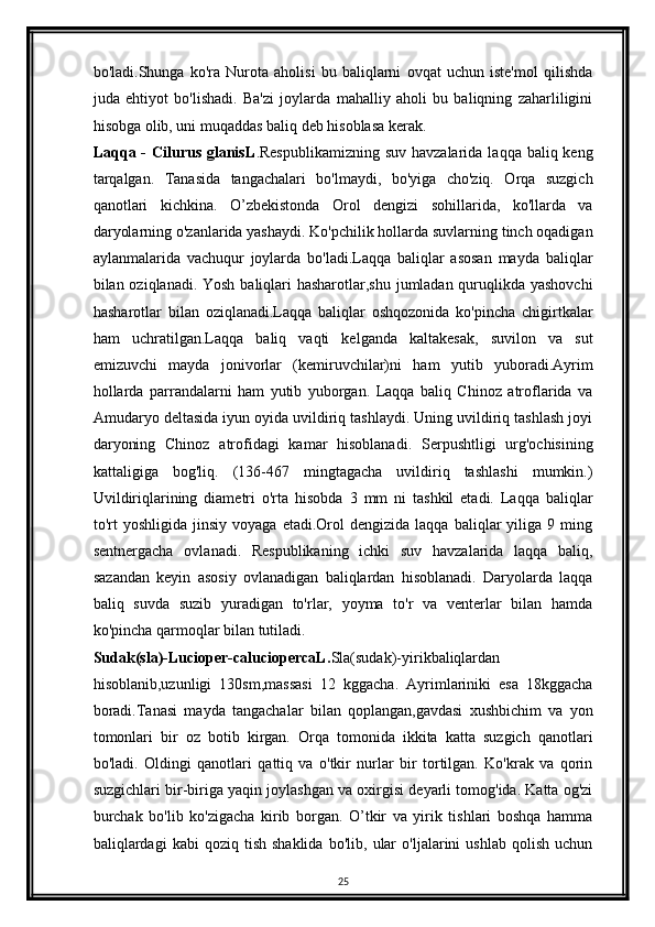 bo'ladi.Shunga   ko'ra   Nurota   aholisi   bu   baliqlarni   ovqat   uchun   iste'mol   qilishda
juda   ehtiyot   bo'lishadi.   Ba'zi   joylarda   mahalliy   aholi   bu   baliqning   zaharliligini
hisobga olib, uni muqaddas baliq deb hisoblasa kerak.
Laqqa - Cilurus  glanisL .Respublikamizning  suv havzalarida  laqqa baliq keng
tarqalgan.   Tanasida   tangachalari   bo'lmaydi,   bo'yiga   cho'ziq.   Orqa   suzgich
qanotlari   kichkina.   O’zbekistonda   Orol   dengizi   sohillarida,   ko'llarda   va
daryolarning o'zanlarida yashaydi. Ko'pchilik hollarda suvlarning tinch oqadigan
aylanmalarida   vachuqur   joylarda   bo'ladi.Laqqa   baliqlar   asosan   mayda   baliqlar
bilan oziqlanadi. Yosh baliqlari  hasharotlar,shu jumladan quruqlikda yashovchi
hasharotlar   bilan   oziqlanadi.Laqqa   baliqlar   oshqozonida   ko'pincha   chigirtkalar
ham   uchratilgan.Laqqa   baliq   vaqti   kelganda   kaltakesak,   suvilon   va   sut
emizuvchi   mayda   jonivorlar   (kemiruvchilar)ni   ham   yutib   yuboradi.Ayrim
hollarda   parrandalarni   ham   yutib   yuborgan.   Laqqa   baliq   Chinoz   atroflarida   va
Amudaryo deltasida iyun oyida uvildiriq tashlaydi. Uning uvildiriq tashlash joyi
daryoning   Chinoz   atrofidagi   kamar   hisoblanadi.   Serpushtligi   urg'ochisining
kattaligiga   bog'liq.   (136-467   mingtagacha   uvildiriq   tashlashi   mumkin.)
Uvildiriqlarining   diametri   o'rta   hisobda   3   mm   ni   tashkil   etadi.   Laqqa   baliqlar
to'rt   yoshligida   jinsiy   voyaga  etadi.Orol   dengizida   laqqa  baliqlar   yiliga   9  ming
sentnergacha   ovlanadi.   Respublikaning   ichki   suv   havzalarida   laqqa   baliq,
sazandan   keyin   asosiy   ovlanadigan   baliqlardan   hisoblanadi.   Daryolarda   laqqa
baliq   suvda   suzib   yuradigan   to'rlar,   yoyma   to'r   va   venterlar   bilan   hamda
ko'pincha qarmoqlar bilan tutiladi. 
Sudak(sla)-Lucioper-caluciopercaL. Sla(sudak)-yirikbaliqlardan
hisoblanib,uzunligi   130sm,massasi   12   kggacha.   Ayrimlariniki   esa   18kggacha
boradi.Tanasi   mayda   tangachalar   bilan   qoplangan,gavdasi   xushbichim   va   yon
tomonlari   bir   oz   botib   kirgan.   Orqa   tomonida   ikkita   katta   suzgich   qanotlari
bo'ladi.   Oldingi   qanotlari   qattiq   va   o'tkir   nurlar   bir   tortilgan.   Ko'krak   va   qorin
suzgichlari bir-biriga yaqin joylashgan va oxirgisi deyarli tomog'ida. Katta og'zi
burchak   bo'lib   ko'zigacha   kirib   borgan.   O’tkir   va   yirik   tishlari   boshqa   hamma
baliqlardagi   kabi   qoziq  tish   shaklida   bo'lib,   ular   o'ljalarini   ushlab   qolish   uchun
25 