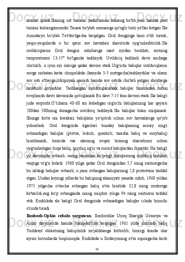 xizmat   qiladi.Slaning   ust   tomoni   yashilsimon   kulrang   bo'lib,yoni   hamda   past
tomoni kulrangsimondir.Tanasi bo'ylab uzunasiga qo'ng'ir tusli yo'llar ketgan.Sla
Amudaryo   bo'ylab   To'rtko'lgacha   tarqalgan.   Orol   dengiziga   ham   o'tib   turadi,
yaqin-yaqinlarda   u   bir   qator   suv   havzalari   sharoitida   uyg'unlashtirildi.Sla
uvildiriqlarini   Orol   dengizi   sohillariga   mart   oyidan   boshlab,   suvning
temperaturasi   13-15°   bo'lganda   tashlaydi.   Uvildiriq   tashlash   davri   anchaga
cho'zilib,  u iyun  oyi   oxiriga  qadar  davom  etadi.Urg'ochi   baliqlar   uvildiriqlarini
suvga   nisbatan   katta   chuqurlikda   (kamida   3-5   metrgacha)tashlaydilar   va   ularni
suv osti o'tlariga,ildizpoyali qamish hamda suv ostida cho'kib yotgan shoxlarga
biriktirib   qo'yadilar.   Tashlangan   uyildiriqlarerkak   baliqlar   tomonidan   butun
rivojlanish davri davomida qo'riqlanadi.Bu davr 7-15 kun davom etadi.Sla balig'i
juda   serpusht.O’lchami   40-60   sm   keladigan   urg'ochi   baliqlarining   har   qaysisi
200dan   500ming   donagacha   uvildiriq   tashlaydi.Sla   baliqlar   bilan   oziqlanadi.
Shunga   ko'ra   uni   keraksiz   baliqlarni   yo'qotish   uchun   suv   havzalariga   qo'yib
yuboriladi.   Orol   dengizida   ilgarilari   bunday   baliqlarning   asosiy   ozig'i
ovlanadigan   baliqlar   (plotva,   leshch,   qorako'z,   tarasha   baliq   va   moybaliq)
hisoblanadi,   hozirda   esa   ularning   ovqati   bizning   sharoitimiz   uchun
uyg'unlashgan buqa baliq, qiyshiq og'iz va mezid baliqlardan iboratdir.Sla balig'i
yil   davomida   ovlanib,   uning   yarmidan   ko'prog'i   baliqlarning   uvildiriq   tashlash
vaqtiga  to'g'ri   keladi.  1960  yilga  qadar   Orol   dengizidan  5,7  ming  sentnergacha
bu xildagi  baliqlar  ovlanib, u jami  ovlangan  baliqlarning 2,8 protsetsini  tashkil
etgan. Undan keyingi yillarda bu baliqning ahamiyati yanada oshib, 1960 yildan
1971   yilgacha   o'rtacha   ovlangan   baliq   o'rta   hisobda   32,8   ming   sentnerga
ko'tarildi,eng   ko'p   ovlanganda   uning   miqdori   yiliga   94   ming   sentnerni   tashkil
etdi.   Endilikda   sla   balig'i   Orol   dengizida   ovlanadigan   baliqlar   ichida   birinchi
o'rinda turadi.
Ilonbosh-Ophio   cehalu   sarguscan.   Ilonboshlar   Uzoq   Sharqda   Ussuriya   va
Amur   daryolarida   hamda   Hanqako'lida   tarqalgan.   1961   yilda   ilonbosh   baliq
Toshkent   oblastining   baliqchilik   xo'jaliklariga   keltirilib,   hozirgi   kunda   ular
ayrim  hovuzlarda boqilmoqda. Endilikda u Sirdaryoning o'rta oqimigacha kirib
26 