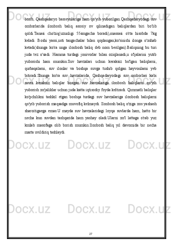 borib,   Qashqadaryo   basseynlariga   ham   qo'yib   yuborilgan.Qashqadaryodagi   suv
omborlarida   ilonbosh   baliq   asosiy   ov   qilinadigan   baliqlardan   biri   bo'lib
qoldi.Tanasi   cho'ziq(uzunligi   55smgacha   boradi),massasi   o'rta   hisobda   7kg
keladi.   Boshi   yassi,usti   tangachalar   bilan   qoplangan,ko'rinishi   ilonga   o'xshab
ketadi(shunga   ko'ra   unga   ilonbosh   baliq   deb   nom   berilgan).Baliqning   bu   turi
juda   tez   o'sadi.   Hamma   turdagi   jonivorlar   bilan   oziqlanadi,u   o'ljalarini   yutib
yuborishi   ham   mumkin.Suv   havzalari   uchun   keraksiz   bo'lgan   baliqlarni,
qurbaqalarni,   suv   ilonlar   va   boshqa   suvga   tushib   qolgan   hayvonlarni   yeb
bitiradi.Shunga   ko'ra   suv   havzalarida,   Qashqadaryodagi   suv   omborlari   kabi
suvni   keraksiz   baliqlar   bosgan   suv   havzalariga   ilonbosh   baliqlarni   qo'yib
yuborish xo'jaliklar uchun juda katta iqtisodiy foyda keltiradi. Qimmatli baliqlar
ko'pchilikni   tashkil   etgan   boshqa   turdagi   suv   havzalariga   ilonbosh   baliqlarni
qo'yib yuborish maqsadga muvofiq kelmaydi. Ilonbosh baliq o'ziga xos yashash
sharoitigaega   emas.U   mayda   suv   havzalaridagi   loyqa   suvlarda   ham,   hatto   bir
necha   kun   suvdan   tashqarida   ham   yashay   oladi.Ularni   xo'l   lattaga   o'rab   yuz
kmlab   masofaga   olib   borish   mumkin.Ilonbosh   baliq   yil   davomida   bir   necha
marta uvildiriq tashlaydi.
27 