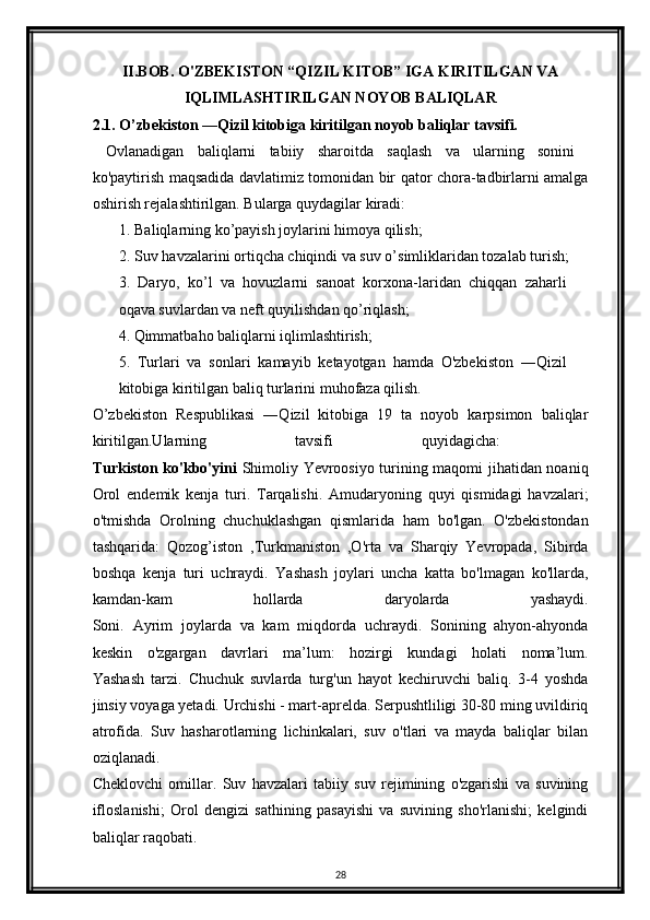 II.BOB. O'ZBEKISTON “QIZIL KITOB” IGA KIRITILGAN VA
IQLIMLASHTIRILGAN NOYOB BALIQLAR
2.1. O’zbekiston ―Qizil kitobiga kiritilgan noyob baliqlar tavsifi.
  Ovlanadigan   baliqlarni   tabiiy   sharoitda   saqlash   va   ularning   sonini  
ko'paytirish maqsadida davlatimiz tomonidan bir qator chora-tadbirlarni amalga
oshirish rejalashtirilgan. Bularga quydagilar kiradi: 
       1. Baliqlarning ko’payish joylarini himoya qilish;
       2. Suv havzalarini ortiqcha chiqindi va suv o’simliklaridan tozalab turish; 
3.   Daryo,   ko’l   va   hovuzlarni   sanoat   korxona-laridan   chiqqan   zaharli
oqava suvlardan va neft quyilishdan qo’riqlash; 
4. Qimmatbaho baliqlarni iqlimlashtirish; 
5.   Turlari   va   sonlari   kamayib   ketayotgan   hamda   O'zbekiston   ―Qizil
kitobiga kiritilgan baliq turlarini muhofaza qilish.
O’zbekiston   Respublikasi   ―Qizil   kitobiga   19   ta   noyob   karpsimon   baliqlar
kiritilgan.Ularning   tavsifi   quyidagicha:  
Turkiston ko'kbo'yini   Shimoliy Yevroosiyo turining maqomi jihatidan noaniq
Orol   endemik   kenja   turi.   Tarqalishi.   Amudaryoning   quyi   qismidagi   havzalari;
o'tmishda   Orolning   chuchuklashgan   qismlarida   ham   bo'lgan.   O'zbekistondan
tashqarida:   Qozog’iston   ,Turkmaniston   ,O'rta   va   Sharqiy   Yevropada,   Sibirda
boshqa   kenja   turi   uchraydi.   Yashash   joylari   uncha   katta   bo'lmagan   ko'llarda,
kamdan-kam   hollarda   daryolarda   yashaydi.
Soni.   Ayrim   joylarda   va   kam   miqdorda   uchraydi.   Sonining   ahyon-ahyonda
keskin   o'zgargan   davrlari   ma’lum:   hozirgi   kundagi   holati   noma’lum.
Yashash   tarzi.   Chuchuk   suvlarda   turg'un   hayot   kechiruvchi   baliq.   3-4   yoshda
jinsiy voyaga yetadi. Urchishi - mart-aprelda. Serpushtliligi 30-80 ming uvildiriq
atrofida.   Suv   hasharotlarning   lichinkalari,   suv   o'tlari   va   mayda   baliqlar   bilan
oziqlanadi.
Cheklovchi   omillar.   Suv   havzalari   tabiiy   suv   rejimining   o'zgarishi   va   suvining
ifloslanishi;   Orol   dengizi   sathining   pasayishi   va   suvining   sho'rlanishi;   kelgindi
baliqlar raqobati.
28 