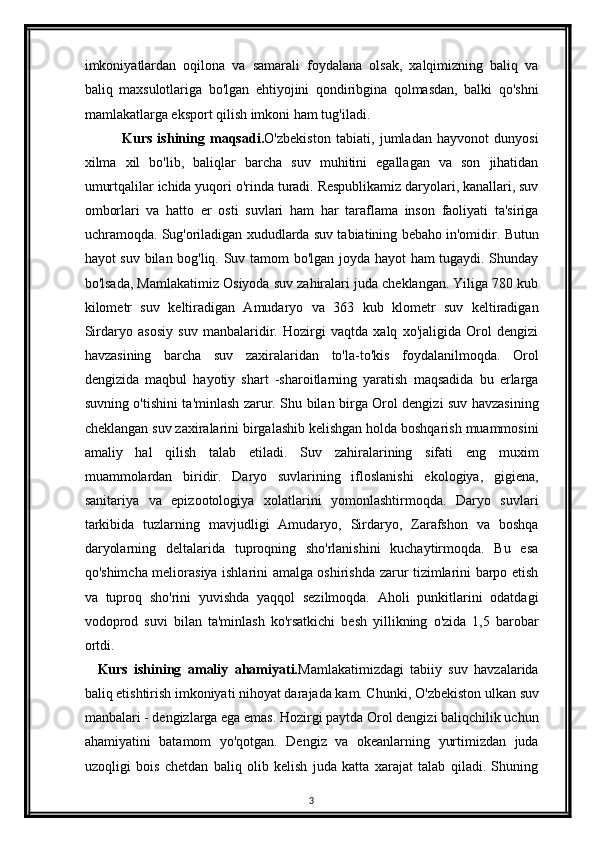 imkoniyatlardan   oqilona   va   samarali   foydalana   olsak,   xalqimizning   baliq   va
baliq   maxsulotlariga   bo'lgan   ehtiyojini   qondiribgina   qolmasdan,   balki   qo'shni
mamlakatlarga eksport qilish imkoni ham tug'iladi.
              Kurs   ishining   maqsadi. O'zbekiston   tabiati,   jumladan   hayvonot   dunyosi
xilma   xil   bo'lib,   baliqlar   barcha   suv   muhitini   egallagan   va   son   jihatidan
umurtqalilar ichida yuqori o'rinda turadi. Respublikamiz daryolari, kanallari, suv
omborlari   va   hatto   er   osti   suvlari   ham   har   taraflama   inson   faoliyati   ta'siriga
uchramoqda. Sug'oriladigan xududlarda suv tabiatining bebaho in'omidir. Butun
hayot suv bilan bog'liq. Suv tamom bo'lgan joyda hayot ham tugaydi. Shunday
bo'lsada, Mamlakatimiz Osiyoda suv zahiralari juda cheklangan. Yiliga 780 kub
kilometr   suv   keltiradigan   Amudaryo   va   363   kub   klometr   suv   keltiradigan
Sirdaryo   asosiy   suv   manbalaridir.   Hozirgi   vaqtda   xalq   xo'jaligida   Orol   dengizi
havzasining   barcha   suv   zaxiralaridan   to'la-to'kis   foydalanilmoqda.   Orol
dengizida   maqbul   hayotiy   shart   -sharoitlarning   yaratish   maqsadida   bu   erlarga
suvning o'tishini ta'minlash zarur. Shu bilan birga Orol dengizi suv havzasining
cheklangan suv zaxiralarini birgalashib kelishgan holda boshqarish muammosini
amaliy   hal   qilish   talab   etiladi.   Suv   zahiralarining   sifati   eng   muxim
muammolardan   biridir.   Daryo   suvlarining   ifloslanishi   ekologiya,   gigiena,
sanitariya   va   epizootologiya   xolatlarini   yomonlashtirmoqda.   Daryo   suvlari
tarkibida   tuzlarning   mavjudligi   Amudaryo,   Sirdaryo,   Zarafshon   va   boshqa
daryolarning   deltalarida   tuproqning   sho'rlanishini   kuchaytirmoqda.   Bu   esa
qo'shimcha meliorasiya ishlarini amalga oshirishda zarur tizimlarini barpo etish
va   tuproq   sho'rini   yuvishda   yaqqol   sezilmoqda.   Aholi   punkitlarini   odatdagi
vodoprod   suvi   bilan   ta'minlash   ko'rsatkichi   besh   yillikning   o'zida   1,5   barobar
ortdi.    
    Kurs   ishining   amaliy   ahamiyati. Mamlakatimizdagi   tabiiy   suv   havzalarida
baliq etishtirish imkoniyati nihoyat darajada kam. Chunki, O ' zbekiston ulkan suv
manbalari - dengizlarga ega emas. Hozirgi paytda Orol dengizi baliqchilik uchun
ahamiyatini   batamom   yo'qotgan.   Dengiz   va   okeanlarning   yurtimizdan   juda
uzoqligi   bois   chetdan   baliq   olib   kelish   juda   katta   xarajat   talab   qiladi.   Shuning
3 