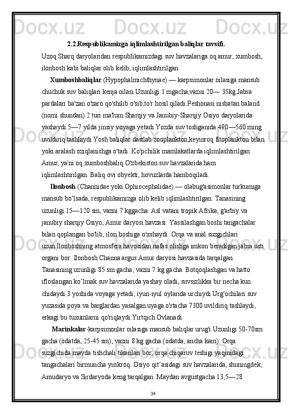 2.2.Respublikamizga iqlimlashtirilgan baliqlar tavsifi.
Uzoq Sharq daryolaridan respublikamizdagi suv havzalariga oq amur, xumbosh, 
ilonbosh kabi baliqlar olib kelib, iqlimlashtirilgan.
     Xumboshbaliqlar  (Hypophalmichthynae)  —  karpsimonlar oilasiga mansub 
chuchuk suv baliqlari kenja oilasi.Uzunligi 1 mgacha,vazni 20 —  35kg.Jabra 
pardalari ba'zan o'zaro qo'shilib o'sib,to'r hosil qiladi.Peshonasi nisbatan baland 
(nomi shundan).2 turi ma'lum.Sharqiy va Janubiy-Sharqiy Osiyo daryolarida 
yashaydi.5 — 7 yilda jinsiy voyaga yetadi.Yozda suv toshganida 490 — 560 ming 
uvildiriq tashlaydi.Yosh baliqlar dastlab zooplankton,keyinroq fitoplankton bilan
yoki aralash oziqlanishga o'tadi. Ko'pchilik mamlakatlarda iqlimlashtirilgan. 
Amur, ya'ni oq xumboshbaliq O'zbekiston suv havzalarida ham 
iqlimlashtirilgan. Baliq ovi obyekti, hovuzlarda hamboqiladi.
     Ilonbosh  (Channidae yoki Ophiocephalidae)  —  olabug'asimonlar turkumiga 
mansub bo ‘ lsada, respublikamizga olib kelib iqlimlashtirilgan. Tanasining 
uzunligi 15 — 120 sm, vazni 7 kggacha. Asl vatani tropik Afrika, g'arbiy va 
janubiy sharqiy Osiyo, Amur daryosi havzasi. Yassilashgan boshi tangachalar 
bilan qoplangan bo'lib, ilon boshiga o'xshaydi. Orqa va anal suzgichlari 
uzun.Ilonboshning atmosfera havosidan nafas olishga imkon beradigan jabra usti
organi bor. Ilonbosh Channa argus Amur daryosi havzasida tarqalgan. 
Tanasining uzunligi 85 sm gacha, vazni 7 kg gacha. Botqoqlashgan va hatto 
ifloslangan ko’lmak suv havzalarida yashay oladi, suvsizlikka bir necha kun 
chidaydi.3 yoshida voyaga yetadi, iyun-iyul oylarida urchiydi.Urg'ochilari suv 
yuzasida poya va barglardan yasalgan uyaga  о 'rtacha 7300 uvildiriq tashlaydi, 
erkagi bu tuxumlarni qo'riqlaydi.Yirtqich.Ovlanadi.
      Marinkalar - karpsimonlar oilasiga mansub baliqlar urug'i.Uzunligi 50 - 70sm 
gacha (odatda, 25 - 45 sm), vazni 8 kg gacha (odatda, ancha kam). Orqa 
suzgichida mayda tishchali tikanlari bor; orqa chiqaruv teshigi yaqinidagi 
tangachalari birmuncha yirikroq. Osiyo qit ‘ asidagi suv havzalarida, shuningdek, 
Amudaryo va Sirdaryoda keng tarqalgan. Maydan avgustgacha 13,5 — 28 
34 