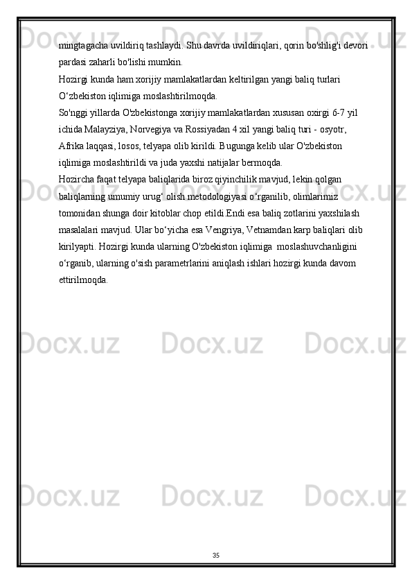 mingtagacha uvildiriq tashlaydi. Shu davrda uvildiriqlari, qorin bo'shlig'i devori 
pardasi zaharli bo'lishi mumkin.
Hozirgi kunda ham xorijiy mamlakatlardan keltirilgan yangi baliq turlari 
O ‘ zbekiston iqlimiga moslashtirilmoqda.
So'nggi yillarda O'zbekistonga xorijiy mamlakatlardan xususan oxirgi 6-7 yil 
ichida Malayziya, Norvegiya va Rossiyadan 4 xil yangi baliq turi - osyotr, 
Afrika laqqasi, losos, telyapa olib kirildi. Bugunga kelib ular O'zbekiston 
iqlimiga moslashtirildi va juda yaxshi natijalar bermoqda.
Hozircha faqat telyapa baliqlarida biroz qiyinchilik mavjud, lekin qolgan 
baliqlarning umumiy urug ‘  olish metodologiyasi o ‘ rganilib, olimlarimiz 
tomonidan shunga doir kitoblar chop etildi.Endi esa baliq zotlarini yaxshilash 
masalalari mavjud. Ular bo ‘ yicha esa Vengriya, Vetnamdan karp baliqlari olib 
kirilyapti. Hozirgi kunda ularning O'zbekiston iqlimiga  moslashuvchanligini 
o ‘ rganib, ularning o'sish parametrlarini aniqlash ishlari hozirgi kunda davom 
ettirilmoqda.
35 