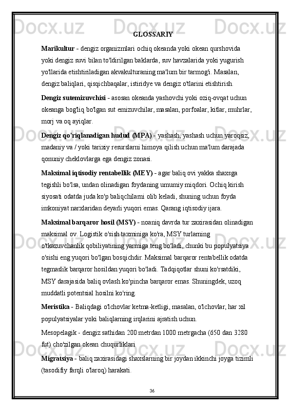 GLOSSARIY
Marikultur -  dengiz organizmlari ochiq okeanda yoki okean qurshovida 
yoki dengiz suvi bilan to'ldirilgan baklarda, suv havzalarida yoki yugurish 
yo'llarida etishtiriladigan akvakulturaning ma'lum bir tarmog'i. Masalan, 
dengiz baliqlari, qisqichbaqalar, istiridye va dengiz o'tlarini etishtirish.
Dengiz sutemizuvchisi -  asosan okeanda yashovchi yoki oziq-ovqat uchun 
okeanga bog'liq bo'lgan sut emizuvchilar, masalan, porfoalar, kitlar, muhrlar, 
morj va oq ayiqlar.
Dengiz qo'riqlanadigan hudud (MPA) -  yashash, yashash uchun yaroqsiz, 
madaniy va / yoki tarixiy resurslarni himoya qilish uchun ma'lum darajada 
qonuniy cheklovlarga ega dengiz zonasi.
Maksimal iqtisodiy rentabellik (MEY) -  agar baliq ovi yakka shaxsga 
tegishli bo'lsa, undan olinadigan foydaning umumiy miqdori. Ochiq kirish 
siyosati odatda juda ko'p baliqchilarni olib keladi, shuning uchun foyda 
imkoniyat narxlaridan deyarli yuqori emas. Qarang iqtisodiy ijara.
Maksimal barqaror hosil (MSY) -  noaniq davrda tur zaxirasidan olinadigan
maksimal ov. Logistik o'sish taxminiga ko'ra, MSY turlarning 
o'tkazuvchanlik qobiliyatining yarmiga teng bo'ladi, chunki bu populyatsiya 
o'sishi eng yuqori bo'lgan bosqichdir. Maksimal barqaror rentabellik odatda 
tegmaslik barqaror hosildan yuqori bo'ladi. Tadqiqotlar shuni ko'rsatdiki, 
MSY darajasida baliq ovlash ko'pincha barqaror emas. Shuningdek, uzoq 
muddatli potentsial hosilni ko'ring.
Meristika -  Baliqdagi o'lchovlar ketma-ketligi, masalan, o'lchovlar, har xil 
populyatsiyalar yoki baliqlarning irqlarini ajratish uchun.
Mesopelagik - dengiz sathidan 200 metrdan 1000 metrgacha (650 dan 3280 
fut) cho'zilgan okean chuqurliklari
Migratsiya -  baliq zaxirasidagi shaxslarning bir joydan ikkinchi joyga tizimli
(tasodifiy farqli o'laroq) harakati.
36 