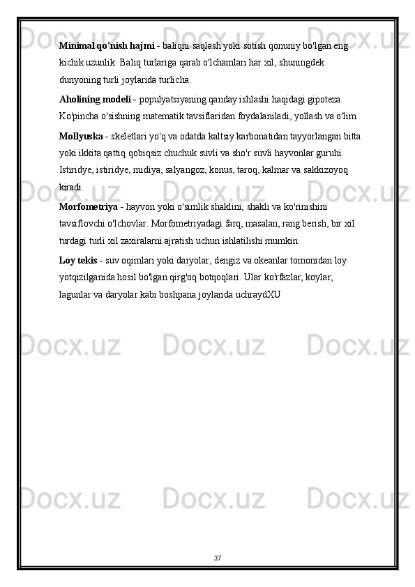 Minimal qo'nish hajmi -  baliqni saqlash yoki sotish qonuniy bo'lgan eng 
kichik uzunlik. Baliq turlariga qarab o'lchamlari har xil, shuningdek 
dunyoning turli joylarida turlicha.
Aholining modeli -  populyatsiyaning qanday ishlashi haqidagi gipoteza. 
Ko'pincha o'sishning matematik tavsiflaridan foydalaniladi, yollash va o'lim.
Mollyuska -  skeletlari yo'q va odatda kaltsiy karbonatidan tayyorlangan bitta
yoki ikkita qattiq qobiqsiz chuchuk suvli va sho'r suvli hayvonlar guruhi. 
Istiridye, istiridye, midiya, salyangoz, konus, taroq, kalmar va sakkizoyoq 
kiradi.
Morfometriya -  hayvon yoki o'simlik shaklini, shakli va ko'rinishini 
tavsiflovchi o'lchovlar. Morfometriyadagi farq, masalan, rang berish, bir xil 
turdagi turli xil zaxiralarni ajratish uchun ishlatilishi mumkin.
Loy tekis -  suv oqimlari yoki daryolar, dengiz va okeanlar tomonidan loy 
yotqizilganida hosil bo'lgan qirg'oq botqoqlari. Ular ko'rfazlar, koylar, 
lagunlar va daryolar kabi boshpana joylarida uchraydXU
37 