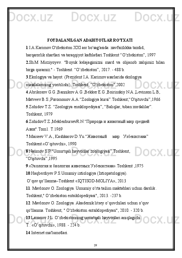 FOYDALANILGAN ADABIYOTLAR RO'YXATI
1 .I.A.Karimov.O'zbekiston XXI asr bo'sag'asida: xavfsizlikka taxdid,
barqarorlik shartlari va taraqqiyot kafolatlari.Toshkent  “ O ’ zbekiston ” , 1997
2. Sh.M   Mirziyoyev.   "Buyuk   kelajagimizni   mard   va   olijanob   xalqimiz   bilan
birga quramiz." - Toshkent. “O’zbekiston”, 2017. - 488 b. 
3 .Ekologiya va hayot. (Prezident I.A. Karimov asarlarida ekologiya
masalalarining yoritilishi), Toshkent,  “ O ’ zbekiston ” ,2002
4 .Abrikosov G.G.,Bannikov A.G.,Bekker E.G.,Boirinskiy N.A.,Levinson L.B,
Matveev B.S.,Poromonov A.A. “ Zoologiya kursi ” .Toshkent, “ O'qituvchi ” ,1966
5 .Zohidov T.Z.  “ Zoologiya ensiklopediyasi ” ,  “ Baliqlar, tuban xordalilar ” .
Toshkent, 1979
6 .ZohidovT.Z.,MeklenbursevR.N. “Природа   и   животный   мир   средней  
Азии ".Tom1. T.1969
7 .Maiseev V.A., Kashkarov D.Yu.“ Животный мир Узбекистана ”
Toshkent.«O’qituvchi», 1990
8 .Naumov S.P."Umurtqali hayvonlar zoologiyasi”.Toshkent,
“O'qituvchi”,1995
9 .«Экология и биология животных Узбекистана».Toshkent ,1975
10 .Haqberdiyev P.S.Umumiy ixtiologiya (Ixtiopatologiya).    
  O‘quv qo‘llanma–Toshkent «IQTISOD-MOLIYA», 2013
11 . Mavlonov O. Zoologiya. Umumiy o‘rta tailim maktablari uchun darslik . 
Toshkent," O‘zbekiston entsiklopediyasi", 2013. -237 b.
12 . Mavlonov O. Zoologiya. Akademik litsey o‘quvchilari uchun o‘quv 
qo‘llanma. Toshkent, " O‘zbekiston entsiklopediyasi", 2010. - 320 b.  
13 .Laxanov J.L. O‘zbekistonning umurtqali hayvonlari aniqlagichi. 
T.: «O‘qituvchi», 1988. - 224 b.
14 .Internet ma'lumotlari.
39