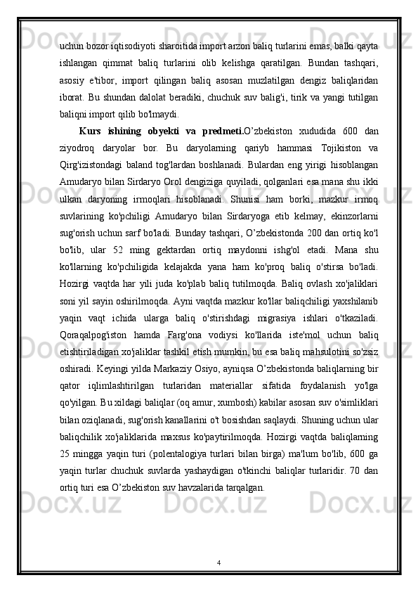 uchun bozor iqtisodiyoti sharoitida import arzon baliq turlarini emas, balki qayta
ishlangan   qimmat   baliq   turlarini   olib   kelishga   qaratilgan.   Bundan   tashqari,
asosiy   e'tibor,   import   qilingan   baliq   asosan   muzlatilgan   dengiz   baliqlaridan
iborat. Bu shundan dalolat beradiki, chuchuk suv balig'i, tirik va yangi tutilgan
baliqni import qilib bo'lmaydi. 
Kurs   ishining   obyekti   va   predmeti. O’zbekiston   xududida   600   dan
ziyodroq   daryolar   bor.   Bu   daryolarning   qariyb   hammasi   Tojikiston   va
Qirg'izistondagi   baland   tog'lardan   boshlanadi.   Bulardan   eng   yirigi   hisoblangan
Amudaryo bilan Sirdaryo Orol dengiziga quyiladi, qolganlari esa mana shu ikki
ulkan   daryoning   irmoqlari   hisoblanadi.   Shunisi   ham   borki,   mazkur   irmoq
suvlarining   ko'pchiligi   Amudaryo   bilan   Sirdaryoga   etib   kelmay,   ekinzorlarni
sug'orish uchun sarf bo'ladi. Bunday tashqari, O’zbekistonda 200 dan ortiq ko'l
bo'lib,   ular   52   ming   gektardan   ortiq   maydonni   ishg'ol   etadi.   Mana   shu
ko'llarning   ko'pchiligida   kelajakda   yana   ham   ko'proq   baliq   o'stirsa   bo'ladi.
Hozirgi   vaqtda   har   yili   juda   ko'plab   baliq   tutilmoqda.   Baliq   ovlash   xo'jaliklari
soni yil sayin oshirilmoqda. Ayni vaqtda mazkur ko'llar baliqchiligi yaxshilanib
yaqin   vaqt   ichida   ularga   baliq   o'stirishdagi   migrasiya   ishlari   o'tkaziladi.
Qoraqalpog'iston   hamda   Farg'ona   vodiysi   ko'llarida   iste'mol   uchun   baliq
etishtiriladigan xo'jaliklar tashkil etish mumkin, bu esa baliq mahsulotini so'zsiz
oshiradi. Keyingi yilda Markaziy Osiyo, ayniqsa O’zbekistonda baliqlarning bir
qator   iqlimlashtirilgan   turlaridan   materiallar   sifatida   foydalanish   yo'lga
qo'yilgan. Bu xildagi baliqlar (oq amur, xumbosh) kabilar asosan suv o'simliklari
bilan oziqlanadi, sug'orish kanallarini o't bosishdan saqlaydi. Shuning uchun ular
baliqchilik   xo'jaliklarida   maxsus   ko'paytirilmoqda.   Hozirgi   vaqtda   baliqlarning
25   mingga   yaqin   turi   (polentalogiya   turlari   bilan   birga)   ma'lum   bo'lib,   600   ga
yaqin   turlar   chuchuk   suvlarda   yashaydigan   o'tkinchi   baliqlar   turlaridir.   70   dan
ortiq turi esa O’zbekiston suv havzalarida tarqalgan. 
4