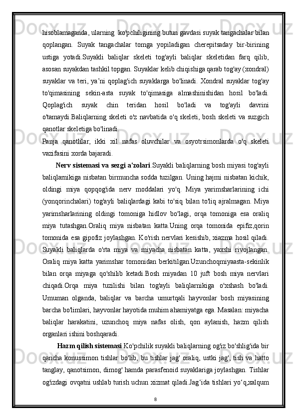 hisoblamaganda, ularning  k о 'pchiligining butun gavdasi suyak tangachalar bilan
qoplangan.   Suyak   tangachalar   tomga   yopiladigan   cherepitsaday   bir-birining
ustiga   yotadi.Suyakli   baliqlar   skeleti   tog'ayli   baliqlar   skeletidan   farq   qilib,
asosan suyakdan tashkil topgan. Suyaklar kelib chiqishiga qarab tog'ay (xondral)
suyaklar   va  teri,  ya’ni   qoplag'ich   suyaklarga   b о 'linadi.  Xondral   suyaklar   tog'ay
to'qimasining   sekin-asta   suyak   t о 'qimasiga   almashinishidan   hosil   b о 'ladi.
Qoplag'ich   suyak   chin   teridan   hosil   b о 'ladi   va   tog'ayli   davrini
o'tamaydi.Baliqlarning skeleti  o'z navbatida   о 'q skeleti, bosh skeleti  va suzgich
qanotlar skeletiga bo'linadi.
Panja   qanotlilar,   ikki   xil   nafas   oluvchilar   va   osyotrsimonlarda   о 'q   skeleti
vazifasini xorda bajaradi. 
            Nerv sistemasi va sezgi a'zolari .Suyakli baliqlarning bosh miyasi tog'ayli
baliqlarnikiga nisbatan birmuncha sodda tuzilgan. Uning hajmi nisbatan kichik,
oldingi   miya   qopqog'ida   nerv   moddalari   y о 'q.   Miya   yarimsharlarining   ichi
(yonqorinchalari)   tog'ayli   baliqlardagi   kabi   t о 'siq   bilan   t о 'liq   ajralmagan.   Miya
yarimsharlarining   oldingi   tomoniga   hidlov   b о 'lagi,   orqa   tomoniga   esa   oraliq
miya   tutashgan.Oraliq   miya   nisbatan   katta.Uning   orqa   tomonida   epifiz,qorin
tomonida esa gipofiz joylashgan. K о 'rish nervlari  kesishib,  xiazma hosil  qiladi.
Suyakli   baliqlarda   о 'rta   miya   va   miyacha   nisbatan   katta,   yaxshi   rivojlangan.
Oraliq   miya   katta   yarimshar   tomonidan   berkitilgan.Uzunchoqmiyaasta-sekinlik
bilan   orqa   miyaga   q о 'shilib   ketadi.Bosh   miyadan   10   juft   bosh   miya   nervlari
chiqadi.Orqa   miya   tuzilishi   bilan   tog'ayli   baliqlarnikiga   о 'xshash   b о 'ladi.
Umuman   olganda,   baliqlar   va   barcha   umurtqali   hayvonlar   bosh   miyasining
barcha b о 'limlari, hayvonlar hayotida muhim ahamiyatga ega. Masalan: miyacha
baliqlar   harakatini,   uzunchoq   miya   nafas   olish,   qon   aylanish,   hazm   qilish
organlari ishini boshqaradi.
        Hazm qilish sistemasi .K о 'pchilik suyakli baliqlarning og'iz b о 'shlig'ida bir
qancha   konussimon   tishlar   b о 'lib,  bu   tishlar   jag'   oraliq,  ustki   jag',   tish   va  hatto
tanglay, qanotsimon, dimog' hamda parasfenoid suyaklariga joylashgan. Tishlar
og'izdagi ovqatni ushlab turish uchun xizmat qiladi.Jag ‘ ida tishlari yo ‘ q,xalqum
8 