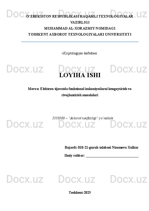 O‘ZBEKISTON RESPUBLIKASI RAQAMLI TEXNOLOGIYALAR
VAZIRLIGI
MUHAMMAD AL-XORAZMIY NOMIDAGI
TOSHKENT AXBOROT TEXNOLOGIYALARI UNIVERSITETI
                             
«Kriptologiya» kafеdrasi 
LOYIHA ISHI
Mavzu: Elektron tijoratda funksional imkoniyatlarni kengaytirish va
rivojlantirish masalalari
                                                                                     
5330500 – “Axborot xavfsizligi” yo`nalishi 
                                  
  Bajardi:   010-21-guruh talabasi Nizomova Xulkar 
                                          Ilmiy rahbar:  ______________________________
                                                  
Toshkent-2025 