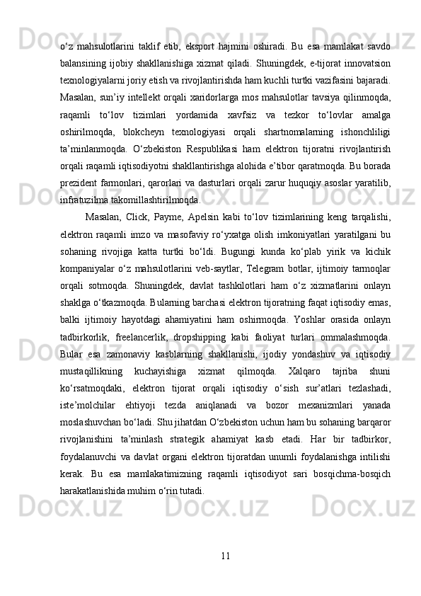 o‘z   mahsulotlarini   taklif   etib,   eksport   hajmini   oshiradi.   Bu   esa   mamlakat   savdo
balansining   ijobiy   shakllanishiga   xizmat   qiladi.   Shuningdek,   e-tijorat   innovatsion
texnologiyalarni joriy etish va rivojlantirishda ham kuchli turtki vazifasini bajaradi.
Masalan,  sun’iy intellekt  orqali xaridorlarga mos mahsulotlar  tavsiya qilinmoqda,
raqamli   to‘lov   tizimlari   yordamida   xavfsiz   va   tezkor   to‘lovlar   amalga
oshirilmoqda,   blokcheyn   texnologiyasi   orqali   shartnomalarning   ishonchliligi
ta’minlanmoqda.   O‘zbekiston   Respublikasi   ham   elektron   tijoratni   rivojlantirish
orqali raqamli iqtisodiyotni shakllantirishga alohida e’tibor qaratmoqda. Bu borada
prezident  farmonlari, qarorlari va dasturlari orqali zarur huquqiy asoslar  yaratilib,
infratuzilma takomillashtirilmoqda. 
Masalan,   Click,   Payme,   Apelsin   kabi   to‘lov   tizimlarining   keng   tarqalishi,
elektron   raqamli   imzo   va   masofaviy   ro‘yxatga   olish   imkoniyatlari   yaratilgani   bu
sohaning   rivojiga   katta   turtki   bo‘ldi.   Bugungi   kunda   ko‘plab   yirik   va   kichik
kompaniyalar   o‘z   mahsulotlarini   veb-saytlar,   Telegram   botlar,   ijtimoiy   tarmoqlar
orqali   sotmoqda.   Shuningdek,   davlat   tashkilotlari   ham   o‘z   xizmatlarini   onlayn
shaklga o‘tkazmoqda. Bularning barchasi elektron tijoratning faqat iqtisodiy emas,
balki   ijtimoiy   hayotdagi   ahamiyatini   ham   oshirmoqda.   Yoshlar   orasida   onlayn
tadbirkorlik,   freelancerlik,   dropshipping   kabi   faoliyat   turlari   ommalashmoqda.
Bular   esa   zamonaviy   kasblarning   shakllanishi,   ijodiy   yondashuv   va   iqtisodiy
mustaqillikning   kuchayishiga   xizmat   qilmoqda.   Xalqaro   tajriba   shuni
ko‘rsatmoqdaki,   elektron   tijorat   orqali   iqtisodiy   o‘sish   sur’atlari   tezlashadi,
iste’molchilar   ehtiyoji   tezda   aniqlanadi   va   bozor   mexanizmlari   yanada
moslashuvchan bo‘ladi. Shu jihatdan O‘zbekiston uchun ham bu sohaning barqaror
rivojlanishini   ta’minlash   strategik   ahamiyat   kasb   etadi.   Har   bir   tadbirkor,
foydalanuvchi   va   davlat   organi   elektron   tijoratdan   unumli   foydalanishga   intilishi
kerak.   Bu   esa   mamlakatimizning   raqamli   iqtisodiyot   sari   bosqichma-bosqich
harakatlanishida muhim o‘rin tutadi.
11 
