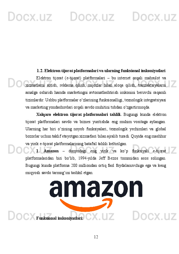 1.2. Elektron tijorat platformalari va ularning funksional imkoniyatlari
Elektron   tijorat   (e-tijorat)   platformalari   –   bu   internet   orqali   mahsulot   va
xizmatlarni   sotish,   reklama   qilish,   mijozlar   bilan   aloqa   qilish,   tranzaktsiyalarni
amalga   oshirish   hamda   marketingni   avtomatlashtirish   imkonini   beruvchi   raqamli
tizimlardir.  Ushbu platformalar o‘zlarining funksionalligi, texnologik integratsiyasi
va marketing yondashuvlari orqali savdo muhitini tubdan o‘zgartirmoqda.
Xalqaro   elektron   tijorat   platformalari   tahlili.   Bugungi   kunda   elektron
tijorat   platformalari   savdo   va   biznes   yuritishda   eng   muhim   vositaga   aylangan.
Ularning   har   biri   o‘zining   noyob   funksiyalari,   texnologik   yechimlari   va   global
bozorlar uchun taklif etayotgan xizmatlari bilan ajralib turadi. Quyida eng mashhur
va yirik e-tijorat platformalarining batafsil tahlili keltirilgan.
1.   Amazon   –   dunyodagi   eng   yirik   va   ko‘p   funksiyali   e-tijorat
platformalaridan   biri   bo‘lib,   1994-yilda   Jeff   Bezos   tomonidan   asos   solingan.
Bugungi kunda platforma 200 milliondan ortiq faol foydalanuvchiga ega va keng
miqyosli savdo tarmog‘ini tashkil etgan.
Funksional imkoniyatlari:
12 