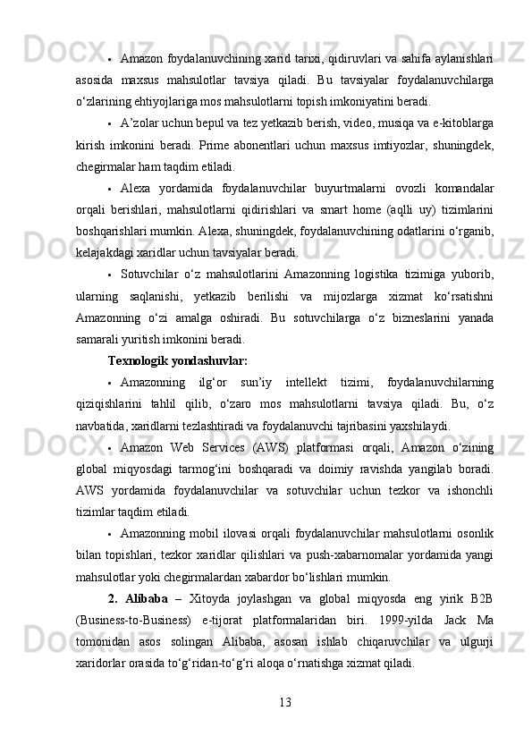  Amazon foydalanuvchining xarid tarixi, qidiruvlari va sahifa aylanishlari
asosida   maxsus   mahsulotlar   tavsiya   qiladi.   Bu   tavsiyalar   foydalanuvchilarga
o‘zlarining ehtiyojlariga mos mahsulotlarni topish imkoniyatini beradi.
 A’zolar uchun bepul va tez yetkazib berish, video, musiqa va e-kitoblarga
kirish   imkonini   beradi.   Prime   abonentlari   uchun   maxsus   imtiyozlar,   shuningdek,
chegirmalar ham taqdim etiladi.
 Alexa   yordamida   foydalanuvchilar   buyurtmalarni   ovozli   komandalar
orqali   berishlari,   mahsulotlarni   qidirishlari   va   smart   home   (aqlli   uy)   tizimlarini
boshqarishlari mumkin. Alexa, shuningdek, foydalanuvchining odatlarini o‘rganib,
kelajakdagi xaridlar uchun tavsiyalar beradi.
 Sotuvchilar   o‘z   mahsulotlarini   Amazonning   logistika   tizimiga   yuborib,
ularning   saqlanishi,   yetkazib   berilishi   va   mijozlarga   xizmat   ko‘rsatishni
Amazonning   o‘zi   amalga   oshiradi.   Bu   sotuvchilarga   o‘z   bizneslarini   yanada
samarali yuritish imkonini beradi.
Texnologik yondashuvlar:
 Amazonning   ilg‘or   sun’iy   intellekt   tizimi,   foydalanuvchilarning
qiziqishlarini   tahlil   qilib,   o‘zaro   mos   mahsulotlarni   tavsiya   qiladi.   Bu,   o‘z
navbatida, xaridlarni tezlashtiradi va foydalanuvchi tajribasini yaxshilaydi.
 Amazon   Web   Services   (AWS)   platformasi   orqali,   Amazon   o‘zining
global   miqyosdagi   tarmog‘ini   boshqaradi   va   doimiy   ravishda   yangilab   boradi.
AWS   yordamida   foydalanuvchilar   va   sotuvchilar   uchun   tezkor   va   ishonchli
tizimlar taqdim etiladi.
 Amazonning  mobil   ilovasi  orqali   foydalanuvchilar  mahsulotlarni  osonlik
bilan   topishlari,   tezkor   xaridlar   qilishlari   va   push-xabarnomalar   yordamida   yangi
mahsulotlar yoki chegirmalardan xabardor bo‘lishlari mumkin.
2.   Alibaba   –   Xitoyda   joylashgan   va   global   miqyosda   eng   yirik   B2B
(Business-to-Business)   e-tijorat   platformalaridan   biri.   1999-yilda   Jack   Ma
tomonidan   asos   solingan   Alibaba,   asosan   ishlab   chiqaruvchilar   va   ulgurji
xaridorlar orasida to‘g‘ridan-to‘g‘ri aloqa o‘rnatishga xizmat qiladi.
13 
