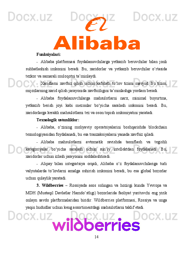 Funksiyalari:
 Alibaba   platformasi   foydalanuvchilarga   yetkazib   beruvchilar   bilan   jonli
suhbatlashish   imkonini   beradi.   Bu,   xaridorlar   va   yetkazib   beruvchilar   o‘rtasida
tezkor va samarali muloqotni ta’minlaydi.
 Xaridlarni   xavfsiz   qilish   uchun   kafolatli   to‘lov   tizimi   mavjud.   Bu   tizim,
mijozlarning xarid qilish jarayonida xavfsizligini ta’minlashga yordam beradi.
 Alibaba   foydalanuvchilarga   mahsulotlarni   narx,   minimal   buyurtma,
yetkazib   berish   joyi   kabi   mezonlar   bo‘yicha   saralash   imkonini   beradi.   Bu,
xaridorlarga kerakli mahsulotlarni tez va oson topish imkoniyatini yaratadi.
Texnologik ustunliklar:
 Alibaba,   o‘zining   moliyaviy   operatsiyalarini   boshqarishda   blockchain
texnologiyasidan foydalanadi, bu esa tranzaksiyalarni yanada xavfsiz qiladi.
 Alibaba   mahsulotlarni   avtomatik   ravishda   tasniflash   va   tegishli
kategoriyalar   bo‘yicha   saralash   uchun   sun’iy   intellektdan   foydalanadi.   Bu,
xaridorlar uchun izlash jarayonini soddalashtiradi.
 Alipay   bilan   integratsiya   orqali,   Alibaba   o‘z   foydalanuvchilariga   turli
valyutalarda   to‘lovlarni   amalga   oshirish   imkonini   beradi,   bu   esa   global   bozorlar
uchun qulaylik yaratadi.
3.   Wildberries   –   Rossiyada   asos   solingan   va   hozirgi   kunda   Yevropa   va
MDH (Mustaqil  Davlatlar  Hamdo‘stligi)  bozorlarida faoliyat  yurituvchi  eng yirik
onlayn   savdo   platformalaridan   biridir.   Wildberries   platformasi,   Rossiya   va   unga
yaqin hududlar uchun keng assortimentdagi mahsulotlarni taklif etadi.
14 