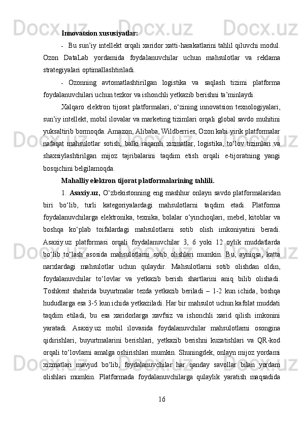 Innovatsion xususiyatlar:
 Bu   sun ’ iy   intellekt   orqali   xaridor   xatti - harakatlarini   tahlil   qiluvchi   modul .
Ozon   DataLab   yordamida   foydalanuvchilar   uchun   mahsulotlar   va   reklama
strategiyalari optimallashtiriladi.
 Ozonning   avtomatlashtirilgan   logistika   va   saqlash   tizimi   platforma
foydalanuvchilari uchun tezkor va ishonchli yetkazib berishni ta’minlaydi.
Xalqaro  elektron  tijorat   platformalari,   o‘zining   innovatsion   texnologiyalari,
sun’iy intellekt, mobil ilovalar va marketing tizimlari orqali global savdo muhitini
yuksaltirib bormoqda. Amazon, Alibaba, Wildberries, Ozon kabi yirik platformalar
nafaqat   mahsulotlar   sotish,   balki   raqamli   xizmatlar,   logistika,   to‘lov   tizimlari   va
shaxsiylashtirilgan   mijoz   tajribalarini   taqdim   etish   orqali   e-tijoratning   yangi
bosqichini belgilamoqda.
Mahalliy elektron tijorat platformalarining tahlili.
1.   Asaxiy.uz,   O‘zbekistonning eng mashhur onlayn savdo platformalaridan
biri   bo‘lib,   turli   kategoriyalardagi   mahsulotlarni   taqdim   etadi.   Platforma
foydalanuvchilarga   elektronika,   texnika,   bolalar   o‘yinchoqlari,   mebel,   kitoblar   va
boshqa   ko‘plab   toifalardagi   mahsulotlarni   sotib   olish   imkoniyatini   beradi.
Asaxiy.uz   platformasi   orqali   foydalanuvchilar   3,   6   yoki   12   oylik   muddatlarda
bo‘lib   to‘lash   asosida   mahsulotlarni   sotib   olishlari   mumkin.   Bu,   ayniqsa,   katta
narxlardagi   mahsulotlar   uchun   qulaydir.   Mahsulotlarni   sotib   olishdan   oldin,
foydalanuvchilar   to‘lovlar   va   yetkazib   berish   shartlarini   aniq   bilib   olishadi.
Toshkent   shahrida   buyurtmalar   tezda   yetkazib   beriladi   –   1-2   kun   ichida,   boshqa
hududlarga esa 3-5 kun ichida yetkaziladi. Har bir mahsulot uchun kafolat muddati
taqdim   etiladi,   bu   esa   xaridorlarga   xavfsiz   va   ishonchli   xarid   qilish   imkonini
yaratadi.   Asaxiy.uz   mobil   ilovasida   foydalanuvchilar   mahsulotlarni   osongina
qidirishlari,   buyurtmalarini   berishlari,   yetkazib   berishni   kuzatishlari   va   QR-kod
orqali to‘lovlarni amalga oshirishlari mumkin. Shuningdek, onlayn mijoz yordami
xizmatlari   mavjud   bo‘lib,   foydalanuvchilar   har   qanday   savollar   bilan   yordam
olishlari   mumkin.   Platformada   foydalanuvchilarga   qulaylik   yaratish   maqsadida
16 
