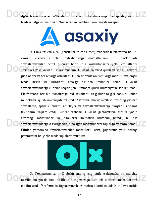 ilg‘or  texnologiyalar  qo‘llaniladi, jumladan mobil  ilova orqali  har  qanday  xaridni
tezda amalga oshirish va to‘lovlarni osonlashtirish imkoniyati mavjud.
2.   OLX.uz   esa   C2C   (consumer-to-consumer)   modelidagi   platforma   bo‘lib,
asosan   shaxsiy   e’lonlar   joylashtirishga   mo‘ljallangan.   Bu   platformada
foydalanuvchilar   bepul   e’lonlar   berib,   o‘z   mahsulotlarini   yoki   xizmatlarini
sotishlari yoki xarid qilishlari mumkin. OLX.uz-da xarid qilish va sotish jarayoni
juda oddiy va tez amalga oshiriladi. E’lonlar foydalanuvchilarga mobil ilova orqali
tezda   kirish   va   xaridlarni   amalga   oshirish   imkonini   beradi.   OLX.uz
foydalanuvchilarga e’lonlar haqida jonli muloqot qilish imkoniyatini taqdim etadi.
Platformada   har   bir   mahsulotga   oid   savollarni   to‘g‘ridan-to‘g‘ri   sotuvchi   bilan
muhokama   qilish   imkoniyati   mavjud.   Platforma   sun’iy   intellekt   texnologiyasidan
foydalanib,   spam   e’lonlarni   aniqlaydi   va   foydalanuvchilarga   maqsadli   reklama
takliflarini   taqdim   etadi.   Bundan   tashqari,   OLX.uz   geolokatsiya   asosida   yaqin
atrofdagi   mahsulotlar   va   e’lonlarni   ko‘rsatish   imkonini   beradi,   bu   esa
foydalanuvchilarga o‘zlariga yaqin bo‘lgan mahsulotlarni topishga yordam beradi.
Filtrlar   yordamida   foydalanuvchilar   mahsulotni   narx,   joylashuv   yoki   boshqa
parametrlar bo‘yicha tezda topishlari mumkin.
3.   Texnomart.uz   –   O‘zbekistonning   eng   yirik   elektronika   va   maishiy
texnika   onlayn-do‘koni   bo‘lib,   o‘z   mijozlariga   turli   xil   elektron   mahsulotlarni
taqdim etadi. Platformada foydalanuvchilar mahsulotlarni muddatli to‘lov asosida
17 