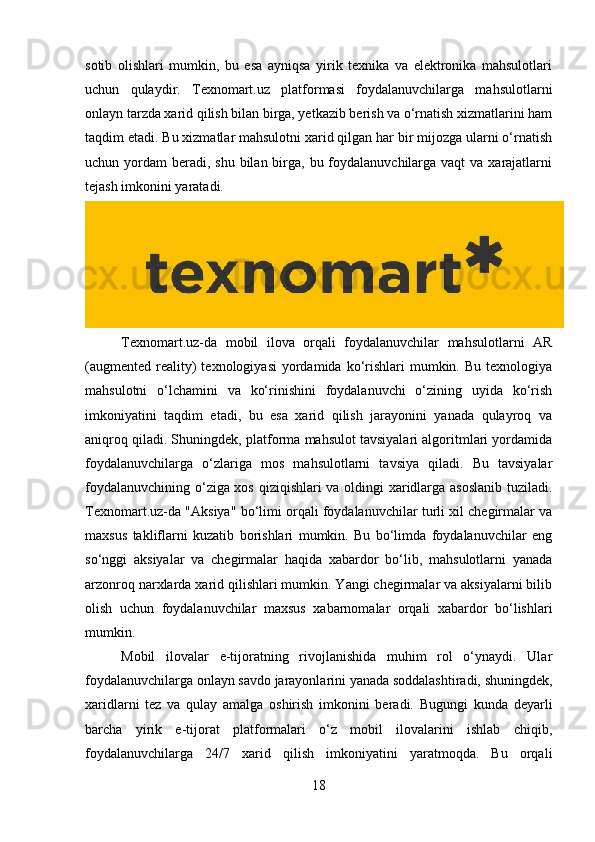 sotib   olishlari   mumkin,   bu   esa   ayniqsa   yirik   texnika   va   elektronika   mahsulotlari
uchun   qulaydir.   Texnomart.uz   platformasi   foydalanuvchilarga   mahsulotlarni
onlayn tarzda xarid qilish bilan birga, yetkazib berish va o‘rnatish xizmatlarini ham
taqdim etadi. Bu xizmatlar mahsulotni xarid qilgan har bir mijozga ularni o‘rnatish
uchun yordam  beradi, shu  bilan birga,  bu foydalanuvchilarga vaqt  va  xarajatlarni
tejash imkonini yaratadi.
Texnomart.uz-da   mobil   ilova   orqali   foydalanuvchilar   mahsulotlarni   AR
(augmented  reality)   texnologiyasi   yordamida ko‘rishlari   mumkin. Bu  texnologiya
mahsulotni   o‘lchamini   va   ko‘rinishini   foydalanuvchi   o‘zining   uyida   ko‘rish
imkoniyatini   taqdim   etadi,   bu   esa   xarid   qilish   jarayonini   yanada   qulayroq   va
aniqroq qiladi. Shuningdek, platforma mahsulot tavsiyalari algoritmlari yordamida
foydalanuvchilarga   o‘zlariga   mos   mahsulotlarni   tavsiya   qiladi.   Bu   tavsiyalar
foydalanuvchining o‘ziga xos qiziqishlari va oldingi xaridlarga asoslanib tuziladi.
Texnomart.uz-da "Aksiya" bo‘limi orqali foydalanuvchilar turli xil chegirmalar va
maxsus   takliflarni   kuzatib   borishlari   mumkin.   Bu   bo‘limda   foydalanuvchilar   eng
so‘nggi   aksiyalar   va   chegirmalar   haqida   xabardor   bo‘lib,   mahsulotlarni   yanada
arzonroq narxlarda xarid qilishlari mumkin. Yangi chegirmalar va aksiyalarni bilib
olish   uchun   foydalanuvchilar   maxsus   xabarnomalar   orqali   xabardor   bo‘lishlari
mumkin.
Mobil   ilovalar   e-tijoratning   rivojlanishida   muhim   rol   o‘ynaydi.   Ular
foydalanuvchilarga onlayn savdo jarayonlarini yanada soddalashtiradi, shuningdek,
xaridlarni   tez   va   qulay   amalga   oshirish   imkonini   beradi.   Bugungi   kunda   deyarli
barcha   yirik   e-tijorat   platformalari   o‘z   mobil   ilovalarini   ishlab   chiqib,
foydalanuvchilarga   24/7   xarid   qilish   imkoniyatini   yaratmoqda.   Bu   orqali
18 