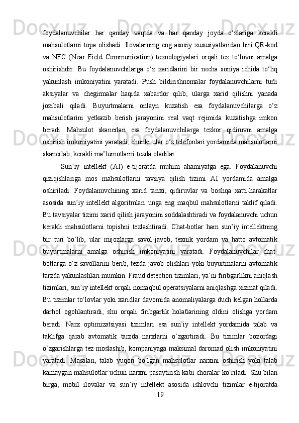 foydalanuvchilar   har   qanday   vaqtda   va   har   qanday   joyda   o‘zlariga   kerakli
mahsulotlarni topa olishadi. Ilovalarning eng asosiy  xususiyatlaridan biri  QR-kod
va   NFC   (Near   Field   Communication)   texnologiyalari   orqali   tez   to‘lovni   amalga
oshirishdir.   Bu   foydalanuvchilarga   o‘z   xaridlarini   bir   necha   soniya   ichida   to‘liq
yakunlash   imkoniyatini   yaratadi.   Push   bildirishnomalar   foydalanuvchilarni   turli
aksiyalar   va   chegirmalar   haqida   xabardor   qilib,   ularga   xarid   qilishni   yanada
jozibali   qiladi.   Buyurtmalarni   onlayn   kuzatish   esa   foydalanuvchilarga   o‘z
mahsulotlarini   yetkazib   berish   jarayonini   real   vaqt   rejimida   kuzatishga   imkon
beradi.   Mahsulot   skanerlari   esa   foydalanuvchilarga   tezkor   qidiruvni   amalga
oshirish imkoniyatini yaratadi, chunki ular o‘z telefonlari yordamida mahsulotlarni
skanerlab, kerakli ma’lumotlarni tezda oladilar.
Sun’iy   intellekt   (AI)   e-tijoratda   muhim   ahamiyatga   ega.   Foydalanuvchi
qiziqishlariga   mos   mahsulotlarni   tavsiya   qilish   tizimi   AI   yordamida   amalga
oshiriladi.   Foydalanuvchining   xarid   tarixi,   qidiruvlar   va   boshqa   xatti-harakatlar
asosida   sun’iy   intellekt   algoritmlari   unga   eng   maqbul   mahsulotlarni   taklif   qiladi.
Bu tavsiyalar tizimi xarid qilish jarayonini soddalashtiradi va foydalanuvchi uchun
kerakli   mahsulotlarni   topishni   tezlashtiradi.   Chat-botlar   ham   sun’iy   intellektning
bir   turi   bo‘lib,   ular   mijozlarga   savol-javob,   texnik   yordam   va   hatto   avtomatik
buyurtmalarni   amalga   oshirish   imkoniyatini   yaratadi.   Foydalanuvchilar   chat-
botlarga   o‘z  savollarini   berib,  tezda   javob   olishlari   yoki   buyurtmalarni   avtomatik
tarzda yakunlashlari mumkin. Fraud detection tizimlari, ya’ni firibgarlikni aniqlash
tizimlari, sun’iy intellekt orqali nomaqbul operatsiyalarni aniqlashga xizmat qiladi.
Bu tizimlar to‘lovlar yoki xaridlar davomida anomaliyalarga duch kelgan hollarda
darhol   ogohlantiradi,   shu   orqali   firibgarlik   holatlarining   oldini   olishga   yordam
beradi.   Narx   optimizatsiyasi   tizimlari   esa   sun’iy   intellekt   yordamida   talab   va
taklifga   qarab   avtomatik   tarzda   narxlarni   o‘zgartiradi.   Bu   tizimlar   bozordagi
o‘zgarishlarga tez moslashib, kompaniyaga maksimal  daromad olish imkoniyatini
yaratadi.   Masalan,   talab   yuqori   bo‘lgan   mahsulotlar   narxini   oshirish   yoki   talab
kamaygan mahsulotlar uchun narxni pasaytirish kabi choralar ko‘riladi. Shu bilan
birga,   mobil   ilovalar   va   sun’iy   intellekt   asosida   ishlovchi   tizimlar   e-tijoratda
19 