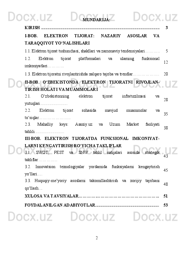 MUNDARIJA:
KIRISH ................................................................................................................ 3
I-BOB.   ELEKTRON   TIJORAT:   NAZARIY   ASOSLAR   VA
TARAQQIYOT YO‘NALISHLARI
1.1.   Elektron tijorat tushunchasi, shakllari va zamonaviy tendensiyalari ……….. 5
1.2.   Elektron   tijorat   platformalari   va   ularning   funksional
imkoniyatlari ………… 12
1.3.   Elektron tijoratni rivojlantirishda xalqaro tajriba va trendlar………………. 20
II-BOB.   O‘ZBEKISTONDA   ELEKTRON   TIJORATNI   RIVOJLAN-
TIRISH HOLATI VA MUAMMOLARI
2.1.   O‘zbekistonning   elektron   tijorat   infratuzilmasi   va
yutuqlari.......................... 28
2.2.   Elektron   tijorat   sohasida   mavjud   muammolar   va
to‘siqlar………………….. 35
2.3.   Mahalliy   keys:   Asaxiy.uz   va   Uzum   Market   faoliyati
tahlili............................ 38
III-BOB.   ELEKTRON   TIJORATDA   FUNKSIONAL   IMKONIYAT-
LARNI KENGAYTIRISH BO‘YICHA TAKLIFLAR
3.1.   SWOT,   PEST   va   SNW   tahlil   natijalari   asosida   strategik
takliflar………….. 43
3.2.   Innovatsion   texnologiyalar   yordamida   funksiyalarni   kengaytirish
yo‘llari..... 45
3.3.   Huquqiy-me’yoriy   asoslarni   takomillashtirish   va   xorijiy   tajribani
qo‘llash.... 48
XULOSA  VA TAVSIYALAR………….……………………………………... 51
FOYDALANILGAN ADABIYOTLAR............................................................ 53
2 
