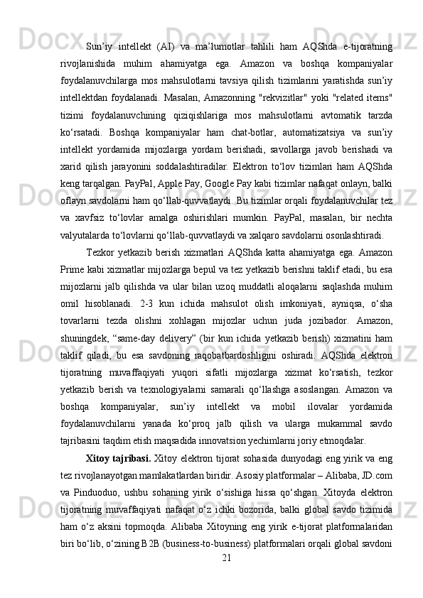 Sun’iy   intellekt   (AI)   va   ma’lumotlar   tahlili   ham   AQShda   e-tijoratning
rivojlanishida   muhim   ahamiyatga   ega.   Amazon   va   boshqa   kompaniyalar
foydalanuvchilarga   mos   mahsulotlarni   tavsiya   qilish   tizimlarini   yaratishda   sun’iy
intellektdan  foydalanadi.   Masalan,  Amazonning  "rekvizitlar"  yoki  "related  items"
tizimi   foydalanuvchining   qiziqishlariga   mos   mahsulotlarni   avtomatik   tarzda
ko‘rsatadi.   Boshqa   kompaniyalar   ham   chat-botlar,   automatizatsiya   va   sun’iy
intellekt   yordamida   mijozlarga   yordam   berishadi,   savollarga   javob   berishadi   va
xarid   qilish   jarayonini   soddalashtiradilar.   Elektron   to‘lov   tizimlari   ham   AQShda
keng tarqalgan. PayPal, Apple Pay, Google Pay kabi tizimlar nafaqat onlayn, balki
oflayn savdolarni ham qo‘llab-quvvatlaydi. Bu tizimlar orqali foydalanuvchilar tez
va   xavfsiz   to‘lovlar   amalga   oshirishlari   mumkin.   PayPal,   masalan,   bir   nechta
valyutalarda to‘lovlarni qo‘llab-quvvatlaydi va xalqaro savdolarni osonlashtiradi.
Tezkor   yetkazib   berish   xizmatlari   AQShda   katta   ahamiyatga   ega.   Amazon
Prime kabi xizmatlar mijozlarga bepul va tez yetkazib berishni taklif etadi, bu esa
mijozlarni   jalb   qilishda   va   ular   bilan   uzoq   muddatli   aloqalarni   saqlashda   muhim
omil   hisoblanadi.   2-3   kun   ichida   mahsulot   olish   imkoniyati,   ayniqsa,   o‘sha
tovarlarni   tezda   olishni   xohlagan   mijozlar   uchun   juda   jozibador.   Amazon,
shuningdek,   “same-day   delivery”   (bir   kun   ichida   yetkazib   berish)   xizmatini   ham
taklif   qiladi,   bu   esa   savdoning   raqobatbardoshligini   oshiradi.   AQShda   elektron
tijoratning   muvaffaqiyati   yuqori   sifatli   mijozlarga   xizmat   ko‘rsatish,   tezkor
yetkazib   berish   va   texnologiyalarni   samarali   qo‘llashga   asoslangan.   Amazon   va
boshqa   kompaniyalar,   sun’iy   intellekt   va   mobil   ilovalar   yordamida
foydalanuvchilarni   yanada   ko‘proq   jalb   qilish   va   ularga   mukammal   savdo
tajribasini taqdim etish maqsadida innovatsion yechimlarni joriy etmoqdalar.
Xitoy tajribasi.   Xitoy elektron tijorat sohasida dunyodagi eng yirik va eng
tez rivojlanayotgan mamlakatlardan biridir. Asosiy platformalar – Alibaba, JD.com
va   Pinduoduo,   ushbu   sohaning   yirik   o‘sishiga   hissa   qo‘shgan.   Xitoyda   elektron
tijoratning   muvaffaqiyati   nafaqat   o‘z   ichki   bozorida,   balki   global   savdo   tizimida
ham   o‘z   aksini   topmoqda.   Alibaba   Xitoyning   eng   yirik   e-tijorat   platformalaridan
biri bo‘lib, o‘zining B2B (business-to-business) platformalari orqali global savdoni
21 