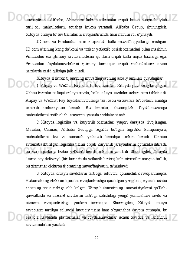 kuchaytiradi.   Alibaba,   Aliexpress   kabi   platformalar   orqali   butun   dunyo   bo‘ylab
turli   xil   mahsulotlarni   sotishga   imkon   yaratadi.   Alibaba   Group,   shuningdek,
Xitoyda onlayn to‘lov tizimlarini rivojlantirishda ham muhim rol o‘ynaydi.
JD.com   va   Pinduoduo   ham   e-tijoratda   katta   muvaffaqiyatlarga   erishgan.
JD.com o‘zining keng do‘koni va tezkor yetkazib berish xizmatlari bilan mashhur,
Pinduoduo   esa   ijtimoiy   savdo   modelini   qo‘llash   orqali   katta   mijoz   bazasiga   ega.
Pinduoduo   foydalanuvchilarni   ijtimoiy   tarmoqlar   orqali   mahsulotlarni   arzon
narxlarda xarid qilishga jalb qiladi.
Xitoyda elektron tijoratning muvaffaqiyatining asosiy omillari quyidagilar:
1. Alipay va WeChat Pay kabi to‘lov tizimlari Xitoyda juda keng tarqalgan.
Ushbu tizimlar nafaqat onlayn savdo, balki oflayn savdolar uchun ham ishlatiladi.
Alipay va WeChat Pay foydalanuvchilarga tez, oson va xavfsiz to‘lovlarni amalga
oshirish   imkoniyatini   beradi.   Bu   tizimlar,   shuningdek,   foydalanuvchiga
mahsulotlarni sotib olish jarayonini yanada soddalashtiradi.
2. Xitoyda   logistika   va   kuryerlik   xizmatlari   yuqori   darajada   rivojlangan.
Masalan,   Cainiao,   Alibaba   Groupga   tegishli   bo‘lgan   logistika   kompaniyasi,
mahsulotlarni   tez   va   samarali   yetkazib   berishga   imkon   beradi.   Cainiao
avtomatlashtirilgan logistika tizimi orqali kuryerlik jarayonlarini optimallashtiradi,
bu esa   mijozlarga  tezkor  yetkazib  berish  imkonini   yaratadi. Shuningdek,  Xitoyda
"same-day delivery" (bir kun ichida yetkazib berish) kabi xizmatlar mavjud bo‘lib,
bu xizmatlar elektron tijoratning muvaffaqiyatini ta'minlaydi.
3. Xitoyda   onlayn   savdolarni   tartibga   soluvchi   qonunchilik   rivojlanmoqda.
Hukumatning elektron tijoratni rivojlantirishga qaratilgan yengilroq siyosati ushbu
sohaning   tez   o‘sishiga   olib   kelgan.   Xitoy   hukumatining   innovatsiyalarni   qo‘llab-
quvvatlashi   va   internet   savdosini   tartibga   solishdagi   yengil   yondoshuvi   savdo   va
biznesni   rivojlantirishga   yordam   bermoqda.   Shuningdek,   Xitoyda   onlayn
savdolarni   tartibga   soluvchi   huquqiy   tizim   ham   o‘zgarishda   davom   etmoqda,   bu
esa   o‘z   navbatida   platformalar   va   foydalanuvchilar   uchun   xavfsiz   va   ishonchli
savdo muhitini yaratadi.
22 