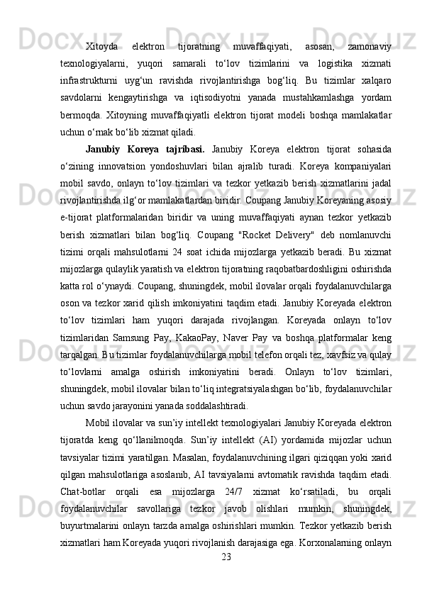 Xitoyda   elektron   tijoratning   muvaffaqiyati,   asosan,   zamonaviy
texnologiyalarni,   yuqori   samarali   to‘lov   tizimlarini   va   logistika   xizmati
infrastrukturni   uyg‘un   ravishda   rivojlantirishga   bog‘liq.   Bu   tizimlar   xalqaro
savdolarni   kengaytirishga   va   iqtisodiyotni   yanada   mustahkamlashga   yordam
bermoqda.   Xitoyning   muvaffaqiyatli   elektron   tijorat   modeli   boshqa   mamlakatlar
uchun o‘rnak bo‘lib xizmat qiladi.
Janubiy   Koreya   tajribasi.   Janubiy   Koreya   elektron   tijorat   sohasida
o‘zining   innovatsion   yondoshuvlari   bilan   ajralib   turadi.   Koreya   kompaniyalari
mobil   savdo,   onlayn   to‘lov   tizimlari   va   tezkor   yetkazib   berish   xizmatlarini   jadal
rivojlantirishda ilg‘or mamlakatlardan biridir. Coupang Janubiy Koreyaning asosiy
e-tijorat   platformalaridan   biridir   va   uning   muvaffaqiyati   aynan   tezkor   yetkazib
berish   xizmatlari   bilan   bog‘liq.   Coupang   "Rocket   Delivery"   deb   nomlanuvchi
tizimi   orqali   mahsulotlarni   24   soat   ichida   mijozlarga   yetkazib   beradi.   Bu   xizmat
mijozlarga qulaylik yaratish va elektron tijoratning raqobatbardoshligini oshirishda
katta rol o‘ynaydi. Coupang, shuningdek, mobil ilovalar orqali foydalanuvchilarga
oson va tezkor  xarid qilish imkoniyatini taqdim etadi. Janubiy Koreyada elektron
to‘lov   tizimlari   ham   yuqori   darajada   rivojlangan.   Koreyada   onlayn   to‘lov
tizimlaridan   Samsung   Pay,   KakaoPay,   Naver   Pay   va   boshqa   platformalar   keng
tarqalgan. Bu tizimlar foydalanuvchilarga mobil telefon orqali tez, xavfsiz va qulay
to‘lovlarni   amalga   oshirish   imkoniyatini   beradi.   Onlayn   to‘lov   tizimlari,
shuningdek, mobil ilovalar bilan to‘liq integratsiyalashgan bo‘lib, foydalanuvchilar
uchun savdo jarayonini yanada soddalashtiradi.
Mobil ilovalar va sun’iy intellekt texnologiyalari Janubiy Koreyada elektron
tijoratda   keng   qo‘llanilmoqda.   Sun’iy   intellekt   (AI)   yordamida   mijozlar   uchun
tavsiyalar tizimi yaratilgan. Masalan, foydalanuvchining ilgari qiziqqan yoki xarid
qilgan   mahsulotlariga   asoslanib,   AI   tavsiyalarni   avtomatik   ravishda   taqdim   etadi.
Chat-botlar   orqali   esa   mijozlarga   24/7   xizmat   ko‘rsatiladi,   bu   orqali
foydalanuvchilar   savollariga   tezkor   javob   olishlari   mumkin,   shuningdek,
buyurtmalarini onlayn tarzda amalga oshirishlari mumkin. Tezkor yetkazib berish
xizmatlari ham Koreyada yuqori rivojlanish darajasiga ega. Korxonalarning onlayn
23 