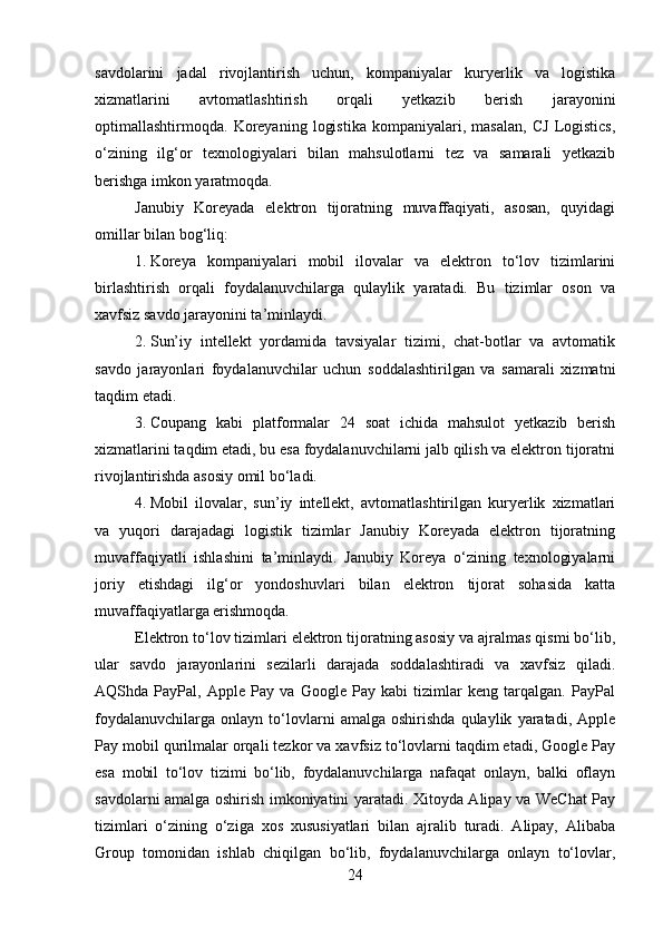 savdolarini   jadal   rivojlantirish   uchun,   kompaniyalar   kuryerlik   va   logistika
xizmatlarini   avtomatlashtirish   orqali   yetkazib   berish   jarayonini
optimallashtirmoqda.   Koreyaning   logistika   kompaniyalari,   masalan,   CJ   Logistics,
o‘zining   ilg‘or   texnologiyalari   bilan   mahsulotlarni   tez   va   samarali   yetkazib
berishga imkon yaratmoqda.
Janubiy   Koreyada   elektron   tijoratning   muvaffaqiyati,   asosan,   quyidagi
omillar bilan bog‘liq:
1. Koreya   kompaniyalari   mobil   ilovalar   va   elektron   to‘lov   tizimlarini
birlashtirish   orqali   foydalanuvchilarga   qulaylik   yaratadi.   Bu   tizimlar   oson   va
xavfsiz savdo jarayonini ta’minlaydi.
2. Sun’iy   intellekt   yordamida   tavsiyalar   tizimi,   chat-botlar   va   avtomatik
savdo   jarayonlari   foydalanuvchilar   uchun   soddalashtirilgan   va   samarali   xizmatni
taqdim etadi.
3. Coupang   kabi   platformalar   24   soat   ichida   mahsulot   yetkazib   berish
xizmatlarini taqdim etadi, bu esa foydalanuvchilarni jalb qilish va elektron tijoratni
rivojlantirishda asosiy omil bo‘ladi.
4. Mobil   ilovalar,   sun’iy   intellekt,   avtomatlashtirilgan   kuryerlik   xizmatlari
va   yuqori   darajadagi   logistik   tizimlar   Janubiy   Koreyada   elektron   tijoratning
muvaffaqiyatli   ishlashini   ta’minlaydi.   Janubiy   Koreya   o‘zining   texnologiyalarni
joriy   etishdagi   ilg‘or   yondoshuvlari   bilan   elektron   tijorat   sohasida   katta
muvaffaqiyatlarga erishmoqda.
Elektron to‘lov tizimlari elektron tijoratning asosiy va ajralmas qismi bo‘lib,
ular   savdo   jarayonlarini   sezilarli   darajada   soddalashtiradi   va   xavfsiz   qiladi.
AQShda   PayPal,   Apple   Pay   va   Google   Pay   kabi   tizimlar   keng   tarqalgan.   PayPal
foydalanuvchilarga   onlayn   to‘lovlarni   amalga   oshirishda   qulaylik   yaratadi,   Apple
Pay mobil qurilmalar orqali tezkor va xavfsiz to‘lovlarni taqdim etadi, Google Pay
esa   mobil   to‘lov   tizimi   bo‘lib,   foydalanuvchilarga   nafaqat   onlayn,   balki   oflayn
savdolarni amalga oshirish imkoniyatini yaratadi. Xitoyda Alipay va WeChat Pay
tizimlari   o‘zining   o‘ziga   xos   xususiyatlari   bilan   ajralib   turadi.   Alipay,   Alibaba
Group   tomonidan   ishlab   chiqilgan   bo‘lib,   foydalanuvchilarga   onlayn   to‘lovlar,
24 