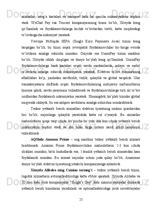 xizmatlar,   sovg‘a   kartalari   va   transport   kabi   bir   qancha   imkoniyatlarni   taqdim
etadi.   WeChat   Pay   esa   Tencent   kompaniyasining   tizimi   bo‘lib,   Xitoyda   keng
qo‘llaniladi   va   foydalanuvchilarga   kichik   to‘lovlardan   tortib,   katta   miqdordagi
to‘lovlargacha imkoniyat yaratadi.
Yevropa   Ittifoqida   SEPA   (Single   Euro   Payments   Area)   tizimi   keng
tarqalgan   bo‘lib,   bu   tizim   orqali   yevropalik   foydalanuvchilar   bir-biriga   evroda
to‘lovlarni   amalga   oshirishi   mumkin.   Osiyoda   esa   UnionPay   tizimi   mashhur
bo‘lib,   Xitoyda   ishlab   chiqilgan   va   dunyo   bo‘ylab   keng   qo‘llaniladi.   UnionPay
foydalanuvchilarga   bank   kartalari   orqali   savdo   markazlarida,   onlayn   va   mobil
to‘lovlarni   amalga   oshirish   imkoniyatini   yaratadi.   Elektron   to‘lov   tizimlarining
afzalliklari   ko‘p,   jumladan   xavfsizlik,   tezlik,   qulaylik   va   global   tarqalish.   Ular
tranzaksiyalarni   shifrlash   orqali   foydalanuvchilarning   moliyaviy   ma'lumotlarini
himoya qiladi, savdo jarayonini tezlashtiradi va foydalanuvchilarga turli xil to‘lov
usullaridan foydalanish imkoniyatini yaratadi. Shuningdek, ko‘plab tizimlar global
miqyosda ishlaydi, bu esa xalqaro savdolarni amalga oshirishni osonlashtiradi.
Tezkor   yetkazib   berish   xizmatlari   elektron   tijoratning   muhim   qismlaridan
biri   bo‘lib,   mijozlarga   qulaylik   yaratishda   katta   rol   o‘ynaydi.   Bu   xizmatlar
mahsulotlarni qisqa vaqt ichida, ko‘pincha bir yoki ikki kun ichida yetkazib berish
imkoniyatini   taqdim   etadi   va   shu   bilan   birga   onlayn   xarid   qilish   jarayonini
tezlashtiradi.
AQShda   Amazon   Prime   –   eng   mashhur   tezkor   yetkazib   berish   xizmati
hisoblanadi.   Amazon   Prime   foydalanuvchilari   mahsulotlarni   2-3   kun   ichida
olishlari   mumkin,   ba'zi   hududlarda   esa,   1-kunlik   yetkazib   berish   xizmatidan   ham
foydalanish   mumkin.   Bu   xizmat   mijozlar   uchun   juda   qulay   bo‘lib,   Amazonni
dunyo bo‘ylab elektron tijoratning yetakchi kompaniyasiga aylantirdi.
Xitoyda   Alibaba   ning   Cainiao   tarmog‘i   –   tezkor   yetkazib   berish   tizimi,
logistik xizmatlarni avtomatlashtirishga katta e'tibor  qaratadi. Xitoyda Alibaba va
JD.com   kabi   yirik   kompaniyalar   “Single’s   Day”   kabi   maxsus   aksiyalar   doirasida
yetkazib   berish   tizimlarini   yaxshilash   va   optimallashtirishga   yirik   investitsiyalar
25 